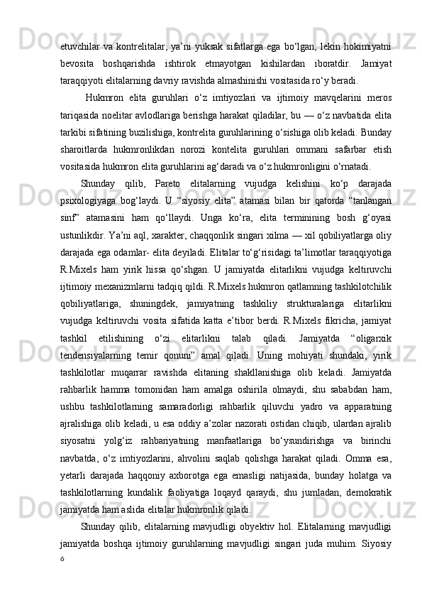 etuvchilar  va  kontrelitalar,  ya’ni   yuksak  sifatlarga ega  bo‘lgan, lekin  hokimiyatni
bevosita   boshqarishda   ishtirok   etmayotgan   kishilardan   iboratdir.   Jamiyat
taraqqiyoti elitalarning davriy ravishda almashinishi vositasida ro‘y beradi. 
Hukmron   elita   guruhlari   o‘z   imtiyozlari   va   ijtimoiy   mavqelarini   meros
tariqasida noelitar avlodlariga berishga harakat qiladilar, bu — o‘z navbatida elita
tarkibi sifatining buzilishiga, kontrelita guruhlarining o‘sishiga olib keladi. Bunday
sharoitlarda   hukmronlikdan   norozi   kontelita   guruhlari   ommani   safarbar   etish
vositasida hukmron elita guruhlarini ag‘daradi va o‘z hukmronligini o‘rnatadi.
Shunday   qilib,   Pareto   elitalarning   vujudga   kelishini   ko‘p   darajada
psixologiyaga   bog‘laydi.   U   “siyosiy   elita”   atamasi   bilan   bir   qatorda   “tanlangan
sinf”   atamasini   ham   qo‘llaydi.   Unga   ko‘ra,   elita   terminining   bosh   g‘oyasi
ustunlikdir. Ya’ni aql, xarakter, chaqqonlik singari xilma — xil qobiliyatlarga oliy
darajada ega odamlar- elita deyiladi. Elitalar to‘g‘risidagi ta’limotlar taraqqiyotiga
R.Mixels   ham   yirik   hissa   qo‘shgan.   U   jamiyatda   elitarlikni   vujudga   keltiruvchi
ijtimoiy mexanizmlarni tadqiq qildi. R.Mixels hukmron qatlamning tashkilotchilik
qobiliyatlariga,   shuningdek,   jamiyatning   tashkiliy   strukturalariga   elitarlikni
vujudga   keltiruvchi   vosita   sifatida   katta   e’tibor   berdi.   R.Mixels   fikricha,   jamiyat
tashkil   etilishining   o‘zi   elitarlikni   talab   qiladi.   Jamiyatda   “oligarxik
tendensiyalarning   temir   qonuni”   amal   qiladi.   Uning   mohiyati   shundaki,   yirik
tashkilotlar   muqarrar   ravishda   elitaning   shakllanishiga   olib   keladi.   Jamiyatda
rahbarlik   hamma   tomonidan   ham   amalga   oshirila   olmaydi,   shu   sababdan   ham,
ushbu   tashkilotlarning   samaradorligi   rahbarlik   qiluvchi   yadro   va   apparatning
ajralishiga olib keladi, u esa oddiy a’zolar nazorati ostidan chiqib, ulardan ajralib
siyosatni   yolg‘iz   rahbariyatning   manfaatlariga   bo‘ysundirishga   va   birinchi
navbatda,   o‘z   imtiyozlarini,   ahvolini   saqlab   qolishga   harakat   qiladi.   Omma   esa,
yetarli   darajada   haqqoniy   axborotga   ega   emasligi   natijasida,   bunday   holatga   va
tashkilotlarning   kundalik   faoliyatiga   loqayd   qaraydi,   shu   jumladan,   demokratik
jamiyatda ham aslida elitalar hukmronlik qiladi.
Shunday   qilib,   elitalarning   mavjudligi   obyektiv   hol.   Elitalarning   mavjudligi
jamiyatda   boshqa   ijtimoiy   guruhlarning   mavjudligi   singari   juda   muhim.   Siyosiy
6 