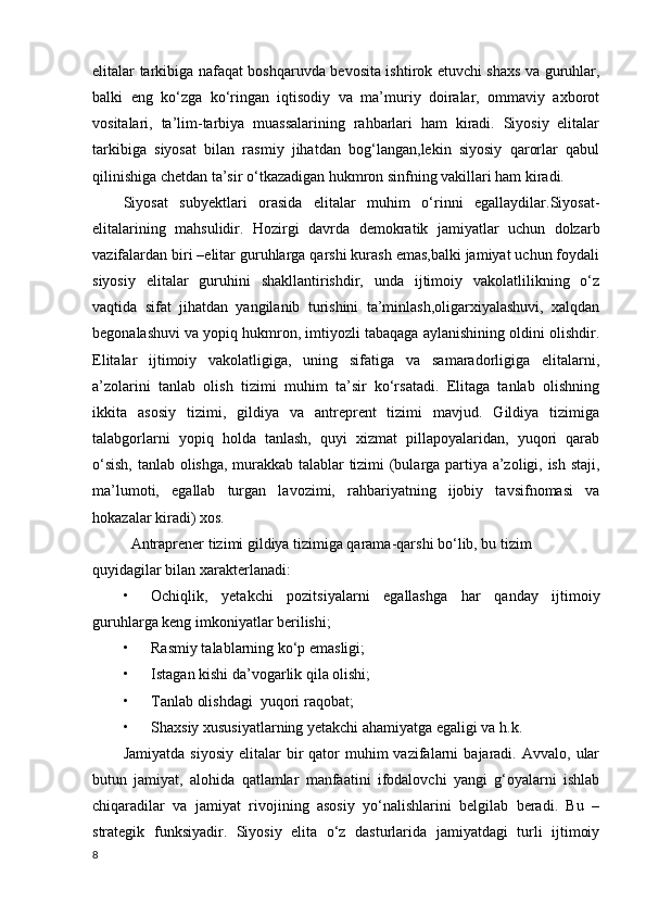 elitalar tarkibiga nafaqat boshqaruvda bevosita ishtirok etuvchi shaxs va guruhlar,
balki   eng   ko‘zga   ko‘ringan   iqtisodiy   va   ma’muriy   doiralar,   ommaviy   axborot
vositalari,   ta’lim-tarbiya   muassalarining   rahbarlari   ham   kiradi.   Siyosiy   elitalar
tarkibiga   siyosat   bilan   rasmiy   jihatdan   bog‘langan,lekin   siyosiy   qarorlar   qabul
qilinishiga chetdan ta’sir o‘tkazadigan hukmron sinfning vakillari ham kiradi. 
Siyosat   subyektlari   orasida   elitalar   muhim   o‘rinni   egallaydilar.Siyosat-
elitalarining   mahsulidir.   Hozirgi   davrda   demokratik   jamiyatlar   uchun   dolzarb
vazifalardan biri –elitar guruhlarga qarshi kurash emas,balki jamiyat uchun foydali
siyosiy   elitalar   guruhini   shakllantirishdir,   unda   ijtimoiy   vakolatlilikning   o‘z
vaqtida   sifat   jihatdan   yangilanib   turishini   ta’minlash,oligarxiyalashuvi,   xalqdan
begonalashuvi va yopiq hukmron, imtiyozli tabaqaga aylanishining oldini olishdir.
Elitalar   ijtimoiy   vakolatligiga,   uning   sifatiga   va   samaradorligiga   elitalarni,
a’zolarini   tanlab   olish   tizimi   muhim   ta’sir   ko‘rsatadi.   Elitaga   tanlab   olishning
ikkita   asosiy   tizimi,   gildiya   va   antreprent   tizimi   mavjud.   Gildiya   tizimiga
talabgorlarni   yopiq   holda   tanlash,   quyi   xizmat   pillapoyalaridan,   yuqori   qarab
o‘sish, tanlab olishga, murakkab talablar tizimi (bularga partiya a’zoligi, ish staji,
ma’lumoti,   egallab   turgan   lavozimi,   rahbariyatning   ijobiy   tavsifnomasi   va
hokazalar kiradi) xos.
Antraprener tizimi gildiya tizimiga qarama-qarshi bo‘lib, bu tizim 
quyidagilar bilan xarakterlanadi:
• Ochiqlik,   yetakchi   pozitsiyalarni   egallashga   har   qanday   ijtimoiy
guruhlarga keng imkoniyatlar berilishi; 
• Rasmiy talablarning ko‘p emasligi;
• Istagan kishi da’vogarlik qila olishi;
• Tanlab olishdagi  yuqori raqobat;
• Shaxsiy xususiyatlarning yetakchi ahamiyatga egaligi va h.k. 
Jamiyatda   siyosiy  elitalar  bir   qator  muhim  vazifalarni   bajaradi.   Avvalo,  ular
butun   jamiyat,   alohida   qatlamlar   manfaatini   ifodalovchi   yangi   g‘oyalarni   ishlab
chiqaradilar   va   jamiyat   rivojining   asosiy   yo‘nalishlarini   belgilab   beradi.   Bu   –
strategik   funksiyadir.   Siyosiy   elita   o‘z   dasturlarida   jamiyatdagi   turli   ijtimoiy
8 