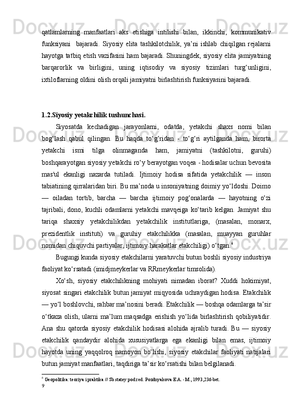 qatlamlarning   manfaatlari   aks   etishiga   intilishi   bilan,   ikkinchi,   kommunikativ
funksiyani     bajaradi.   Siyosiy   elita   tashkilotchilik,   ya’ni   ishlab   chiqilgan   rejalarni
hayotga tatbiq etish vazifasini ham bajaradi. Shuningdek, siyosiy elita jamiyatning
barqarorlik   va   birligini,   uning   iqtisodiy   va   siyosiy   tizimlari   turg‘unligini,
ixtiloflarning oldini olish orqali jamiyatni birlashtirish funksiyasini bajaradi.
1.2.Siyosiy yetakchilik tushunchasi.
Siyosatda   kechadigan   jarayonlarni,   odatda,   yetakchi   shaxs   nomi   bilan
bog‘lash   qabul   qilingan.   Bu   haqda   to‘g‘ridan   -   to‘g‘ri   aytilganda   ham,   birorta
yetakchi   ismi   tilga   olinmaganda   ham,   jamiyatni   (tashkilotni,   guruhi)
boshqarayotgan siyosiy yetakchi ro‘y berayotgan voqea - hodisalar uchun bevosita
mas'ul   ekanligi   nazarda   tutiladi.   Ijtimoiy   hodisa   sifatida   yetakchilik   —   inson
tabiatining qirralaridan biri. Bu ma’noda u insoniyatning doimiy yo‘ldoshi. Doimo
—   oiladan   tortib,   barcha   —   barcha   ijtimoiy   pog‘onalarda   —   hayotning   o‘zi
tajribali,   dono,   kuchli   odamlarni   yetakchi   mavqeiga   ko‘tarib   kelgan.   Jamiyat   shu
tariqa   shaxsiy   yetakchilikdan   yetakchilik   institutlariga,   (masalan,   monarx,
prezidentlik   instituti)   va   guruhiy   etakchilikka   (masalan,   muayyan   guruhlar
nomidan chiquvchi partiyalar, ijtimoiy harakatlar etakchiligi) o‘tgan. 6
Bugungi kunda siyosiy etakchilarni yaratuvchi butun boshli siyosiy industriya
faoliyat ko‘rsatadi (imidjmeykerlar va RRmeykerlar timsolida).
Xo‘sh,   siyosiy   etakchilikning   mohiyati   nimadan   iborat?   Xuddi   hokimiyat,
siyosat singari etakchilik butun jamiyat miqyosida uchraydigan hodisa. Etakchilik
— yo‘l boshlovchi, rahbar ma’nosini beradi. Etakchilik — boshqa odamlarga ta’sir
o‘tkaza   olish,   ularni   ma’lum   maqsadga   erishish   yo‘lida   birlashtirish   qobiliyatidir.
Ana   shu   qatorda   siyosiy   etakchilik   hodisasi   alohida   ajralib   turadi.   Bu   —   siyosiy
etakchilik   qandaydir   alohida   xususiyatlarga   ega   ekanligi   bilan   emas,   ijtimoiy
hayotda   uning   yaqqolroq   namoyon   bo‘lishi,   siyosiy   etakchilar   faoliyati   natijalari
butun jamiyat manfaatlari, taqdiriga ta’sir ko‘rsatishi bilan belgilanadi.
6
  Geopolitika: teoriya i praktika // Sb.statey pod red. Pozdnyakova E.A. -M., 1993,236-bet.
9 