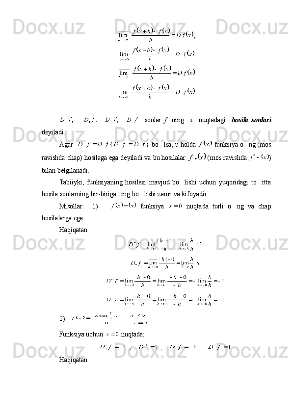 ,
    sonlar   f     ning     x     nuqtadagi     hosila   sonlari
deyiladi.
Agar    bo lsa, u holda   funksiya o ng (mos	
ravishda chap) hosilaga ega deyiladi va bu hosilalar   (mos ravishda  )
bilan belgilanadi.
Tabiiyki,   funksiyaning   hosilasi   mavjud   bo lishi   uchun   yuqoridagi   to rtta	
 
hosila sonlarning bir-biriga teng bo lishi zarur va kifoyadir.	

Misollar:     1)         funksiya     nuqtada   turli   o ng   va   chap	

hosilalarga ega.
Haqiqatan
2)   
Funksiya uchun   nuqtada:
 ,      ,      ,    
Haqiqatan  