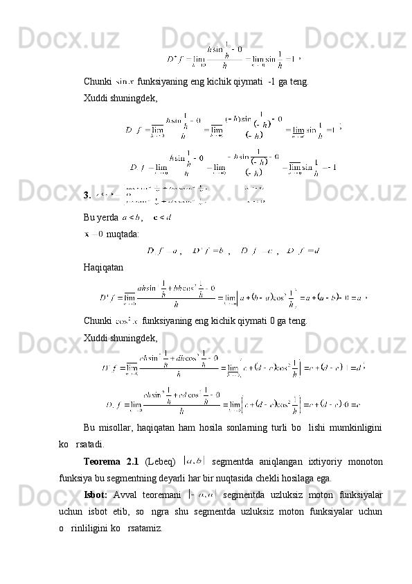  ,
Chunki   funksiyaning eng kichik qiymati  -1 ga teng.
Xuddi shuningdek,
 ;
3. 
Bu yerda   ,    
 nuqtada:
,      ,      ,   
Haqiqatan
 ,
Chunki   funksiyaning eng kichik qiymati 0 ga teng.
Xuddi shuningdek,
;
Bu   misollar,   haqiqatan   ham   hosila   sonlarning   turli   bo lishi   mumkinligini
ko rsatadi.	

Teorema   2.1   (Lebeq)     segmentda   aniqlangan   ixtiyoriy   monoton
funksiya bu segmentning deyarli har bir nuqtasida chekli hosilaga ega.
Isbot:   Avval   teoremani     segmentda   uzluksiz   moton   funksiyalar
uchun   isbot   etib,   so ngra   shu   segmentda   uzluksiz   moton   funksiyalar   uchun	

o rinliligini ko rsatamiz.	
  