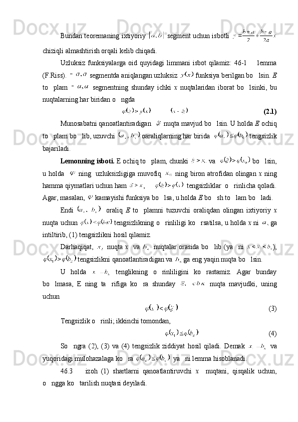 Bundan teoremaning ixtiyoriy     segment uchun isbotli  
chiziqli almashtirish orqali kelib chiqadi. 
Uzluksiz  funksiyalarga  oid  quyidagi  limmani   isbot   qilamiz:   46-1    lemma
(F.Riss).   segmentda aniqlangan uzluksiz   funksiya berilgan bo lsin. 
 E
to plam  	
   segmentning   shunday   ichki   x   nuqtalaridan   iborat   bo lsinki,   bu	
nuqtalarning har biridan o ngda 	

            (2.1)
Munosabatni qanoatlantiradigan    nuqta mavjud bo lsin. U holda 	
 E  ochiq
to plam bo lib, uzuvchi 	
   oaraliqlarning har birida    tengsizlik
bajariladi.
Lemonning isboti.  E ochiq to plam, chunki 	
  va    bo lsin,	
u holda      ning   uzluksizligiga muvofiq     ning biron atrofidan  olingan   x   ning
hamma qiymatlari uchun ham  ,        tengsizliklar  o rinlicha qoladi.	

Agar, masalan,   kamayishi funksiya bo lsa, u holda 	
 E  bo sh to lam bo ladi.	  
Endi       oraliq   E   to plamni   tuzuvchi   oraliqdan   olingan   ixtiyoriy  	
 x
nuqta uchun     tengsizlikning o rinliligi ko rsatilsa, u holda  	
  x   ni   ga
intiltirib, (1) tengsizlikni hosil qilamiz.
Darhaqiqat,     nuqta   x     va     nuqtalar orasida bo lib (ya ni  	
  ),
 tengsizlikni qanoatlantiradigan va  ga eng yaqin nuqta bo lsin.	

U   holda     tenglikning   o rinliligini   ko rastamiz.   Agar   bunday	
 
bo lmasa,   E   ning   ta rifiga   ko ra   shunday  	
     nuqta   mavjudki,   uning
uchun 
   (3)
Tengsizlik o rinli; ikkinchi tomondan,	

                 (4)
So ngra   (2),   (3)   va   (4)   tengsizlik   ziddiyat   hosil   qiladi.   Demak  	
   va
yuqoridagi mulohazalaga ko ra 	
   ya ni lemma hisoblanadi. 	
46.3     izoh   (1)   shartlarni   qanoatlantiruvchi  	
 x     nuqtani,   qisqalik   uchun,
o ngga ko tarilish nuqtasi deyiladi.	
  