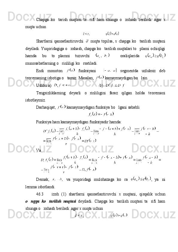 Chapga   ko tarish   nuqtasi   ta rifi   ham   shunga   o xshash   beriladi:   agar     x
nuqta uchun 
Shartlarni   qanoatlantiruvchi     nuqta   topilsa,   x   chapga   ko tarilish   nuqtani	

deyiladi. Yuqoridagiga o xshash, chapga ko tarilish nuqtalari to plami ochiqligi	
  
hamda   bu   to plamni   tuzuvchi  	
     oraliqlarida  
munosabatlarning o rinliligi ko rsatiladi.	
 
Endi   monoton     funksiyani       segmentda   uzluksiz   deb
teoremaning isbotiga o tamiz. Masalan, 	
  kamaymaydigan bo lsin.	
Ushbu a)               b)  
Tengsizliklarning   deyarli   o rinliligini   faraz   qilgan   holda   teoremani	

isbotlaymiz.
Darhaqiqat,   kamaymaydigan funksiya bo lgani sababli 	

Funksiya ham kamaymaydigan funksiyadir hamda:
Va
Demak,     va   yuqoridagi   mulohazaga   ko ra  	
 ,   ya ni	
lemma isbotlandi.
46.3     izoh   (1)   shartlarni   qanoatlantiruvchi  	
 x   nuqtani,   qisqalik   uchun
o ngga   ko tarilish   nuqtasi  	
  deyiladi.   Chapga   ko tarilish   nuqtasi   ta rifi   ham	 
shunga o xshash beriladi: agar 	
 x  nuqta uchun 
,                            