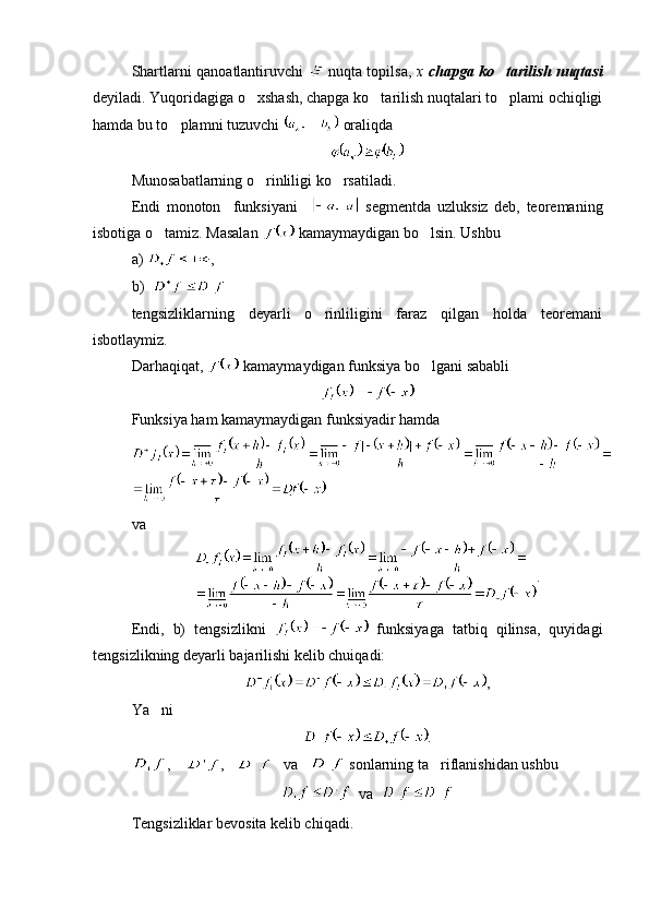 Shartlarni qanoatlantiruvchi     nuqta topilsa,   x   chapga ko tarilish nuqtasi
deyiladi. Yuqoridagiga o xshash, chapga ko tarilish nuqtalari to plami ochiqligi	
  
hamda bu to plamni tuzuvchi 	
  oraliqda 
Munosabatlarning o rinliligi ko rsatiladi.	
 
Endi   monoton     funksiyani       segmentda   uzluksiz   deb,   teoremaning
isbotiga o tamiz. Masalan 	
  kamaymaydigan bo lsin. Ushbu 	
a)  ,    
b)    
tengsizliklarning   deyarli   o rinliligini   faraz   qilgan   holda   teoremani	

isbotlaymiz.
Darhaqiqat,   kamaymaydigan funksiya bo lgani sababli 	

Funksiya ham kamaymaydigan funksiyadir hamda
va 
.
Endi,   b)   tengsizlikni     funksiyaga   tatbiq   qilinsa,   quyidagi
tengsizlikning deyarli bajarilishi kelib chuiqadi:
,
Ya ni	

.
,     ,       va     sonlarning ta riflanishidan ushbu 	

  va  
Tengsizliklar bevosita kelib chiqadi. 