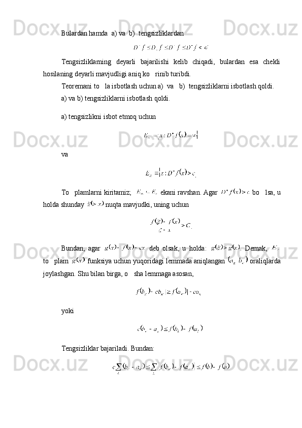 Bulardan hamda  a) va  b)  tengsizliklardan
Tengsizliklarning   deyarli   bajarilishi   kelib   chiqadi,   bulardan   esa   chekli
hosilaning deyarli mavjudligi aniq ko rinib turibdi.
Teoremani to la isbotlash uchun a)  va   b)  tengsizliklarni isbotlash qoldi.	

a) va b) tengsizliklarni isbotlash qoldi.
a) tengsizlikni isbot etmoq uchun 
 
va 
To plamlarni kiritamiz;  	
  ekani ravshan. Agar   bo lsa, u	
holda shunday   nuqta mavjudki, uning uchun 
.
Bundan,   agar     deb   olsak,   u   holda:   .   Demak,  
to plam 	
  funksiya uchun yuqoridagi lemmada aniqlangan   oraliqlarda
joylashgan. Shu bilan birga, o sha lemmaga asosan,	

  
yoki
Tengsizliklar bajariladi. Bundan: 