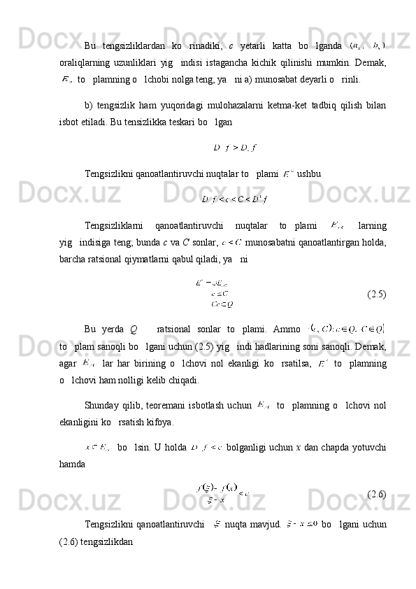 Bu   tengsizliklardan   ko rinadiki,   c   yetarli   katta   bo lganda  	
oraliqlarning   uzunliklari   yig indisi   istagancha   kichik   qilinishi   mumkin.   Demak,	

 to plamning o lchobi nolga teng, ya ni a) munosabat deyarli o rinli.	
   
b)   tengsizlik   ham   yuqoridagi   mulohazalarni   ketma-ket   tadbiq   qilish   bilan
isbot etiladi. Bu tensizlikka teskari bo lgan 	

Tengsizlikni qanoatlantiruvchi nuqtalar to plami 	
  ushbu 
Tengsizliklarni   qanoatlantiruvchi   nuqtalar   to plami  	
   larning
yig indisiga teng; bunda 	
 c  va  C  sonlar,   munosabatni qanoatlantirgan holda,
barcha ratsional qiymatlarni qabul qiladi, ya ni 	

(2.5)
Bu   yerda   Q     ratsional   sonlar   to plami.   Ammo  	
 
to plam sanoqli bo lgani uchun (2.5) yig indi hadlarining soni sanoqli. Demak,	
  
agar     lar   har   birining   o lchovi   nol   ekanligi   ko rsatilsa,  	
    to plamning	
o lchovi ham nolligi kelib chiqadi.	

Shunday   qilib,   teoremani   isbotlash   uchun     to plamning   o lchovi   nol	
 
ekanligini ko rsatish kifoya.	

  bo lsin. U holda  	
   bolganligi uchun   x   dan chapda yotuvchi
hamda
(2.6)
Tengsizlikni  qanoatlantiruvchi       nuqta mavjud.     bo lgani  uchun	

(2.6) tengsizlikdan  