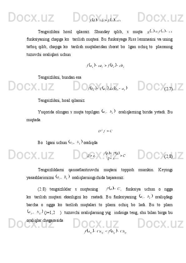 Tengsizlikni   hosil   qilamiz.   Shunday   qilib,   x   nuqta  
funksiyaning chapga ko tarilish nuqtasi. Bu funksiyaga Riss lemmasini va uning
tatbiq   qilib,   chapga   ko tarilish   nuqtalaridan   iborat   bo lgan   ochiq   to plamning
  
tuzuvchi oraliqlari uchun 
Tengsizlikni, bundan esa 
(2.7)
Tengsizlikni, hosil qilamiz.
Yuqorida  olingan   x   nuqta topilgan      oraliqlarning birida  yetadi. Bu
nuqtada
Bo lgani uchun 	
  oraliqda
(2.8)
Tengsizliklarni   qanoatlantiruvchi   nuqtani   toppish   mumkin.   Keyingi
yasashlarimizni    oraliqlarningichida bajaramiz.
(2.8)   tengsizliklar   x   nuqtaning       funksiya   uchun   o ngga	

ko tarilish   nuqtasi   ekanligini   ko rsatadi.   Bu   funksiyaning  	
    oraliqdagi
barcha   o ngga   ko tarilish   nuqtalari   to plami   ochiq   bo ladi.   Bu   to plam	
    
  ( j =1,2  )     tuzuvchi  oraliqlarning yig indisiga  teng,  shu  bilan  birga bu	
 
oraliqlar chegarasida  