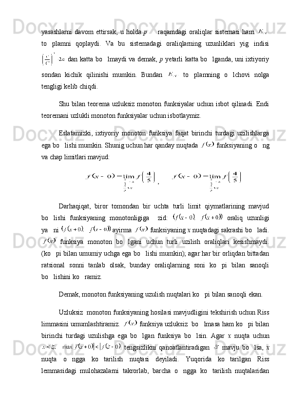 yasashlarni   davom   ettirsak,   u   holda   p     raqamdagi   oraliqlar   sistemasi   ham  
to plamni   qoplaydi.   Va   bu   sistemadagi   oraliqlarning   uzunliklari   yig indisi	
 
  dan katta bo lmaydi va demak,  	
 p   yetarli katta bo lganda, uni ixtiyoriy	
sondan   kichik   qilinishi   mumkin.   Bundan     to plamning   o lchovi   nolga	
 
tengligi kelib chiqdi.
Shu bilan teorema uzluksiz monoton funksiyalar  uchun isbot qilinadi. Endi
teoremani uzlukli monoton funksiyalar uchun isbotlaymiz.
Eslatamizki,   ixtiyoriy   monoton   funksiya   faqat   birinchi   turdagi   uzilishlarga
ega bo lishi mumkin. Shunig uchun har qanday nuqtada 	
  funksiyaning o ng	
va chap limitlari mavjud:
,    
Darhaqiqat,   biror   tomondan   bir   uchta   turli   limit   qiymatlarining   mavjud
bo lishi   funksiyaning   monotonligiga     zid:  	
   oraliq   uzunligi
ya ni 
  ayirma   funksiyaning  x  nuqtadagi sakrashi bo ladi.	
  funksiya   monoton   bo lgani   uchun   turli   uzilish   oraliqlari   kesishmaydi.	

(ko pi bilan umumiy uchga ega bo lishi mumkin); agar har bir orliqdan bittadan	
 
ratsional   sonni   tanlab   olsak,   bunday   oraliqlarning   soni   ko pi   bilan   sanoqli	

bo lishini ko ramiz.	
 
Demak, monoton funksiyaning uzulish nuqtalari ko pi bilan sanoqli ekan.	

Uzluksiz  monoton funksiyaning hosilasi mavjudligini tekshirish uchun Riss
limmasini umumlashtiramiz.     funksiya uzluksiz   bo lmasa ham ko pi bilan
 
birinchi   turdagi   uzulishga   ega   bo lgan   funksiya   bo lsin.   Agar  	
  x   nuqta   uchun
  tengsizlikni   qanoatlantiradigan     mavju   bo lsa,  	
 x
nuqta   o ngga   ko tarilish   nuqtasi   deyiladi.   Yuqorida   ko tarilgan   Riss	
  
lemmasidagi   mulohazalarni   takrorlab,   barcha   o ngga   ko tarilish   nuqtalaridan	
  