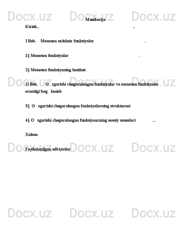 Mundarija 
Kirish., ..
 
I Bob.    Monoton uzluksiz funksiyalar . 	

1§  Monoton funksiyalar .  	

2 §  Monoton funksiyaning hosilasi	

II Bob.       O zgarishi chegaralangan funksiyalar va monoton funksiyalar 	

orasidgi bog lanish
 
3 §   O zgarishi chegaralangan funksiyalarning strukturasi	
 
4 §  O zgarishi chegaralangan funksiyaarning asosiy xossalari ...
 
Xulosa
Foydalanilgan adbiyotlar  