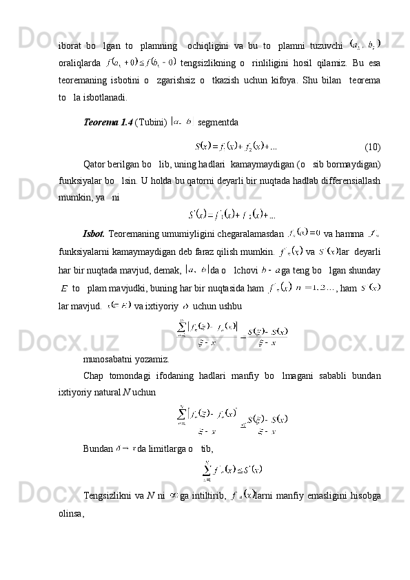 iborat   bo lgan   to plamning     ochiqligini   va   bu   to plamni   tuzuvchi    
oraliqlarda     tengsizlikning   o rinliligini   hosil   qilamiz.   Bu   esa	

teoremaning   isbotini   o zgarishsiz   o tkazish   uchun   kifoya.   Shu   bilan     teorema	
 
to la isbotlanadi. 	

Teorema 1.4  (Tubini)   segmentda 
(10)
Qator berilgan bo lib, uning hadlari  kamaymaydigan (o sib bormaydigan)	
 
funksiyalar bo lsin. U holda bu qatorni deyarli bir nuqtada hadlab differensiallash	

mumkin, ya ni	

Isbot.  Teoremaning umumiyligini chegaralamasdan   va hamma 
funksiyalarni kamaymaydigan deb faraz qilish mumkin.   va  lar  deyarli
har bir nuqtada mavjud, demak,  da o lchovi 	
 ga teng bo lgan shunday	
 to plam mavjudki, buning har bir nuqtasida ham 	
   , ham 
lar mavjud.   va ixtiyoriy   uchun ushbu 
munosabatni yozamiz.
Chap   tomondagi   ifodaning   hadlari   manfiy   bo lmagani   sababli   bundan	

ixtiyoriy natural  N  uchun
Bundan  da limitlarga o tib,	

Tengsizlikni   va   N   ni   ga   intiltirib,   larni   manfiy   emasligini   hisobga
olinsa,  