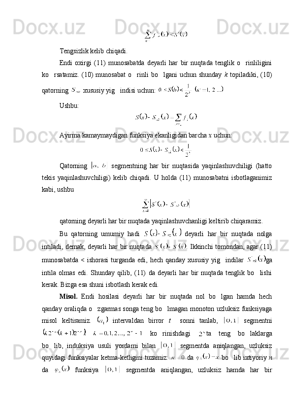 Tengsizlik kelib chiqadi.
Endi   oxirgi   (11)   munosabatda   deyarli   har   bir   nuqtada   tenglik   o rinliligini
ko rsatamiz.  (10)  munosabat   o rinli  bo lgani  uchun  shunday  	
   k   topiladiki,  (10)
qatorning   xususiy yig indisi uchun: 	
  
Ushbu:
Ayirma kamaymaydigan funksiya ekanligidan barcha  x  uchun:
Qatorning     segmentning   har   bir   nuqtasida   yaqinlashuvchiligi   (hatto
tekis   yaqinlashuvchiligi)   kelib   chiqadi.   U   holda   (11)   munosabatni   isbotlaganimiz
kabi, ushbu
qatorning deyarli har bir nuqtada yaqinlashuvchanligi keltirib chiqaramiz.
Bu   qatorning   umumiy   hadi     deyarli   har   bir   nuqtada   nolga
intiladi, demak, deyarli har bir nuqtada   . Ikkinchi tomondan, agar (11)
munosabatda  <  ishorasi   turganda  edi,  hech qanday  xususiy   yig indilar  	
 ga
intila   olmas   edi.   Shunday   qilib,   (11)   da   deyarli   har   bir   nuqtada   tenglik   bo lishi	

kerak. Bizga esa shuni isbotlash kerak edi.
Misol.   Endi   hosilasi   deyarli   har   bir   nuqtada   nol   bo lgan   hamda   hech	

qanday oraliqda o zgarmas songa teng bo lmagan monoton uzluksiz funksiyaga	
 
misol   keltiramiz.     intervaldan   birror   t     sonni   tanlab,     segmentni
  ko rinishdagi  	
 ta   teng   bo laklarga	
bo lib,   induksiya   usuli   yordami   bilan  	
   segmentda   aniqlangan,   uzluksiz
quyidagi funksiyalar ketma-ketligini tuzamiz:   da   bo lib ixtiyoriy 	
 n
da     funksiya     segmentda   aniqlangan,   uzluksiz   hamda   har   bir 