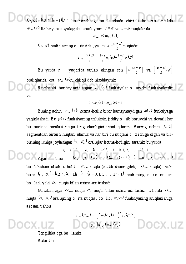   ko rinishdagi   bo lakchada   chiziqli   bo lsin.     da
 funksiyani quyidagicha aniqlaymiz:   va   nuqtalarda 
;
 oraliqlarning o rtasida , ya ni 
   nuqtada:
Bu   yerda   t     yuqorida   tanlab   olingan   son  	
   va  
oraliqlarida  esa  ni chiiqli deb hisoblaymiz
Ravshanki, bunday aniqlangan     funksiyalar  o suvchi  funksiyalardir	

va 
Buning uchin     ketma-ketlik biror kamaymaydigan     funksiyaga
yaqinlashadi. Bu   funksiyaning uzluksiz, jiddiy o sib boruvchi va deyarli har	

bir   nuqtada   hosilasi   nolga   teng   ekanligini   isbot   qilamiz.   Buning   uchun  
segmentdan biron  x  nuqtani olamiz va har biri bu nuqtani o z ichiga olgan va bir-	

birining ichiga joylashgan   oraliqlar ketma-ketligini turamiz bu yerda 
Agar   biror  
bo lakchani   olsak,   u   holda    	
   nuqta   (xuddi   shuningdek,       nuqta)     yoki
biror     oraliqning   o rta   nuqtasi	

bo ladi yoki 	
   nuqta bilan ustma-ust tushadi.
Masalan,   agar     nuqta     nuqta   bilan   ustma-ust   tushsa,   u   holda  
nuqta     oraliqning o rta nuqtasi  bo lib,  	
    funksiyaning aniqlanishiga
asosan, ushbu 
 ,
Tenglikka ega bo lamiz.	

Bulardan  