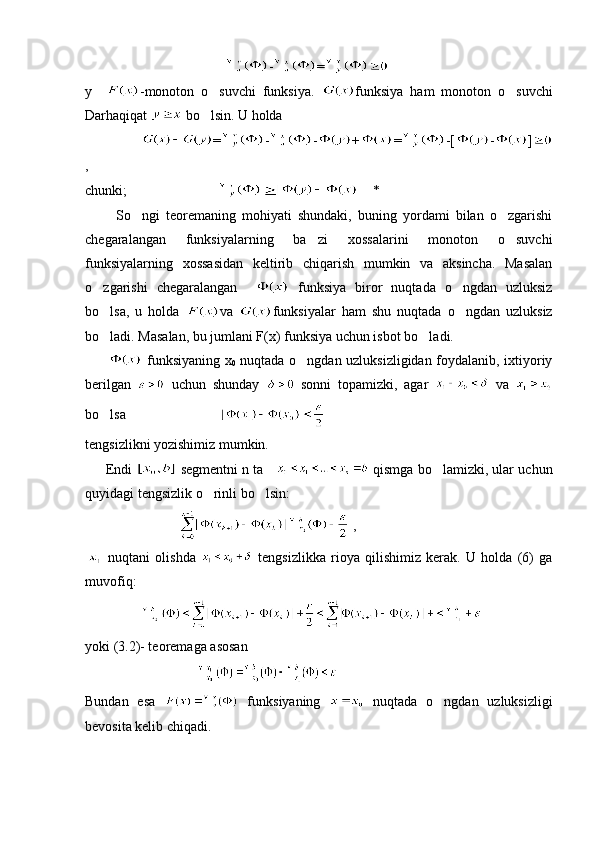                                          - =
y     -monoton   o suvchi   funksiya.   funksiya   ham   monoton   o suvchi	
Darhaqiqat   bo lsin. U holda	

                 = - - + = -[ - ]
,
chunki;                               *
          So ngi   teoremaning   mohiyati   shundaki,   buning   yordami   bilan   o zgarishi	
 
chegaralangan   funksiyalarning   ba zi   xossalarini   monoton   o suvchi	
 
funksiyalarning   xossasidan   keltirib   chiqarish   mumkin   va   aksincha.   Masalan
o zgarishi   chegaralangan    	
   funksiya   biror   nuqtada   o ngdan   uzluksiz	
bo lsa,   u   holda  	
 va   funksiyalar   ham   shu   nuqtada   o ngdan   uzluksiz	
bo ladi. Masalan, bu jumlani F(x) funksiya uchun isbot bo ladi. 	
 
            funksiyaning x
0   nuqtada o ngdan uzluksizligidan foydalanib, ixtiyoriy	

berilgan     uchun   shunday     sonni   topamizki,   agar     va  
bo lsa                           	

tengsizlikni yozishimiz mumkin.
      Endi   segmentni n ta      qismga bo lamizki, ular uchun	

quyidagi tengsizlik o rinli bo lsin:	
 
                             ,
  nuqtani   olishda     tengsizlikka   rioya   qilishimiz   kerak.   U   holda   (6)   ga
muvofiq:
                  
yoki (3.2)- teoremaga asosan 
                                  
Bundan   esa     funksiyaning     nuqtada   o ngdan   uzluksizligi	

bevosita kelib chiqadi.  