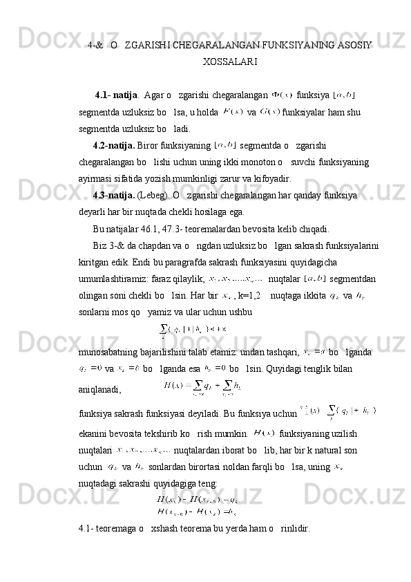 4-&   O ZGARISHI CHEGARALANGAN FUNKSIYANING ASOSIY
XOSSALARI
       4.1- natija .  Agar o zgarishi chegaralangan 	
  funksiya   
segmentda uzluksiz bo lsa, u holda 
  va  funksiyalar ham shu 
segmentda uzluksiz bo ladi.

       4.2-natija.  Biror funksiyaning    segmentda o zgarishi 	

chegaralangan bo lishi uchun uning ikki monoton o suvchi funksiyaning 	
 
ayirmasi sifatida yozish mumkinligi zarur va kifoyadir.
      4.3-natija.  (Lebeg). O zgarishi chegaralangan har qanday funksiya 	

deyarli har bir nuqtada chekli hosilaga ega.
       Bu natijalar 46.1, 47.3- teoremalardan bevosita kelib chiqadi.
      Biz 3-& da chapdan va o ngdan uzluksiz bo lgan sakrash funksiyalarini	
 
kiritgan edik. Endi bu paragrafda sakrash funksiyasini quyidagicha 
umumlashtiramiz: faraz qilaylik,    nuqtalar    segmentdan 
olingan soni chekli bo lsin. Har bir 	
 , k=1,2  nuqtaga ikkita 	  va   
sonlarni mos qo yamiz va ular uchun ushbu 	

                                 
munosabatning bajarilishini talab etamiz: undan tashqari,   bo lganda	

 va   bo lganda esa 	
  bo lsin. Quyidagi tenglik bilan 	
aniqlanadi,                 
funksiya sakrash funksiyasi deyiladi. Bu funksiya uchun   
ekanini bevosita tekshirib ko rish mumkin. 	
  funksiyaning uzilish 
nuqtalari   nuqtalardan iborat bo lib, har bir k natural son 	

uchun    va   sonlardan birortasi noldan farqli bo lsa, uning 	

nuqtadagi sakrashi quyidagiga teng:
                                   
4.1- teoremaga o xshash teorema bu yerda ham o rinlidir.	
  