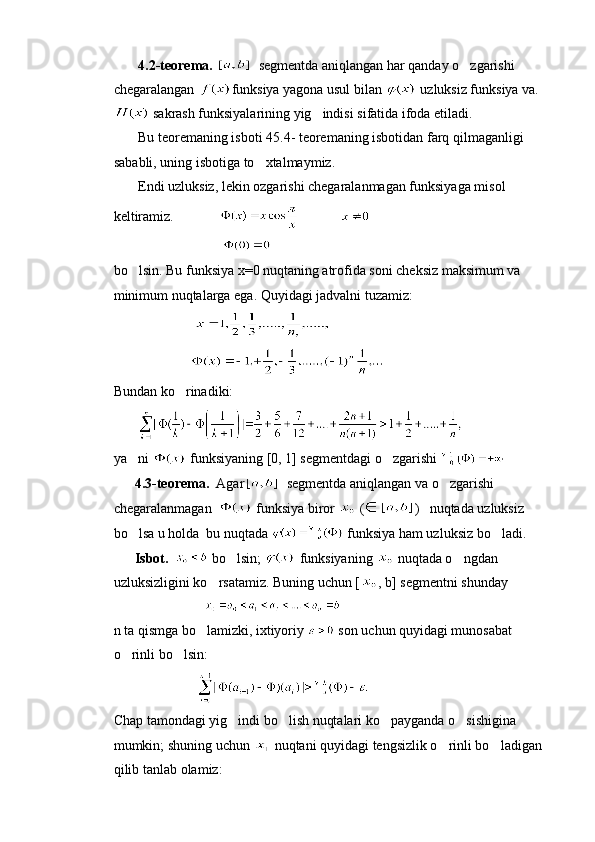        4.2-teorema.     segmentda aniqlangan har qanday o zgarishi 
chegaralangan  funksiya yagona usul bilan   uzluksiz funksiya va.
 sakrash funksiyalarining yig indisi sifatida ifoda etiladi.	

        Bu teoremaning isboti 45.4- teoremaning isbotidan farq qilmaganligi 
sababli, uning isbotiga to xtalmaymiz.	

       Endi uzluksiz, lekin ozgarishi chegaralanmagan funksiyaga misol 
keltiramiz.                          
                               
bo lsin. Bu funksiya x=0 nuqtaning atrofida soni cheksiz maksimum va 	

minimum nuqtalarga ega. Quyidagi jadvalni tuzamiz:
                           
                      
Bundan ko rinadiki:	

       
ya ni 	
  funksiyaning [0, 1] segmentdagi o zgarishi 	
      4.3-teorema.   Agar     segmentda aniqlangan va o zgarishi 	

chegaralanmagan    funksiya biror   ( )    nuqtada uzluksiz 
bo lsa u holda  bu nuqtada 	
  funksiya ham uzluksiz bo ladi.	
      Isbot.     bo lsin; 	
  funksiyaning   nuqtada o ngdan 	
uzluksizligini ko rsatamiz. Buning uchun [	
 , b] segmentni shunday     
                           
n ta qismga bo lamizki, ixtiyoriy 	
  son uchun quyidagi munosabat 
o rinli bo lsin:	
 
                        
Chap tamondagi yig indi bo lish nuqtalari ko payganda o sishigina 	
   
mumkin; shuning uchun   nuqtani quyidagi tengsizlik o rinli bo ladigan 	
 
qilib tanlab olamiz: 
