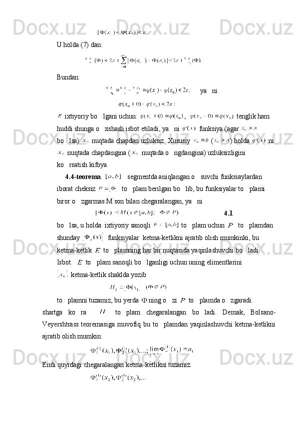                       
U holda (7) dan:
                
Bundan:
                                    ya ni
                                   
 ixtiyoriy bo lgani uchun: 	
 ,    tenglik ham 
huddi shunga o xshash isbot etiladi, ya ni 
   funksiya (agar   
bo lsa) 	
  nuqtada chapdan uzluksiz. Xususiy   ( ) holda   ni
 nuqtada chapdangina (  nuqtada o ngdangina) uzluksizligini 	

ko rsatish kifoya.	

     4.4-teorema .       segmentda aniqlangan o suvchi funksiaylardan 	

iborat cheksiz    to plam berilgan bo lib, bu funksiyalar to plami 	
  
biror o zgarmas M son bilan chegaralangan, ya ni	
 
                                                    4.1
bo lsa, u holda  ixtiyoriy sanoqli 	
  to plam uchun 	   to plamdan 	
shunday    funksiyalar  ketma-ketlikni ajratib olish mumkinki, bu 
ketma-ketlik   to plamning har bir nuqtasida yaqinlashuvchi bo ladi.	
 
Isbot.    to plam sanoqli bo lganligi uchun uning elimentlarini 	
 
 ketma-ketlik shaklda yozib
                                 
to plamni tuzamiz, bu yerda 	
 ning o zi 	  to plamda o zgaradi.	 
shartga   ko ra    	
   to plam   chegaralangan   bo ladi.   Demak,   Bolsano-	 
Veyershtrass  teoremasiga muvofiq bu to plamdan yaqinlashuvchi  ketma-ketlikni	

ajratib olish mumkin:
                           
Endi quyidagi chegaralangan ketma-ketlikni tuzamiz.
                            
