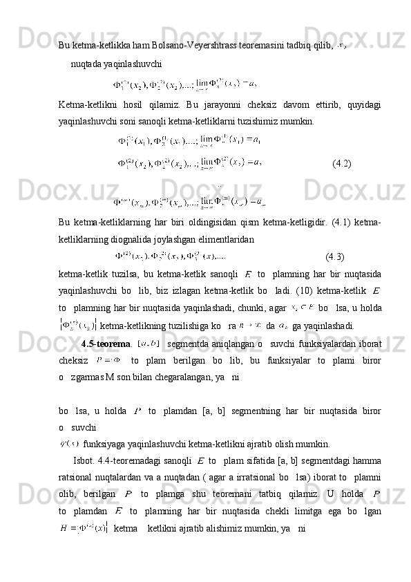 Bu ketma-ketlikka ham Bolsano-Veyershtrass teoremasini tadbiq qilib, 
   nuqtada yaqinlashuvchi
                      
Ketma-ketlikni   hosil   qilamiz.   Bu   jarayonni   cheksiz   davom   ettirib,   quyidagi
yaqinlashuvchi soni sanoqli ketma-ketliklarni tuzishimiz mumkin.
                        
                                                      (4.2)
                         ..
                      
Bu   ketma-ketliklarning   har   biri   oldingisidan   qism   ketma-ketligidir.   (4.1)   ketma-
ketliklarning diognalida joylashgan elimentlaridan
                                                                 (4.3)
k etma-ketlik   tuzilsa,   bu   ketma-ketlik   sanoqli     to plamning   har   bir   nuqtasida	

yaqinlashuvchi   bo lib,   biz   izlagan   ketma-ketlik   bo ladi.   (10)   ketma-ketlik  	
 
to plamning har bir nuqtasida yaqinlashadi, chunki, agar  	
   bo lsa, u holda	
 ketma-ketlikning tuzilishiga ko ra 	
 da   ga yaqinlashadi.
             4.5-teorema .       segmentda aniqlangan o suvchi  funksiyalardan iborat	

cheksiz     to plam   berilgan   bo lib,   bu   funksiyalar   to plami   biror	
  
o zgarmas M son bilan chegaralangan, ya ni	
 
                
bo lsa,   u   holda  
   to plamdan   [a,   b]   segmentning   har   bir   nuqtasida   biror	
o suvchi 	

 funksiyaga yaqinlashuvchi ketma-ketlikni ajratib olish mumkin.
      Isbot. 4.4-teoremadagi sanoqli    to plam sifatida [a, b] segmentdagi hamma	

ratsional  nuqtalardan va a nuqtadan ( agar a irratsional  bo lsa) iborat  to plamni	
 
olib,   berilgan     to plamga   shu   teoremani   tatbiq   qilamiz.   U   holda  	

to plamdan  	
   to plamning   har   bir   nuqtasida   chekli   limitga   ega   bo lgan	 
  ketma  ketlikni ajratib alishimiz mumkin, ya ni 
  