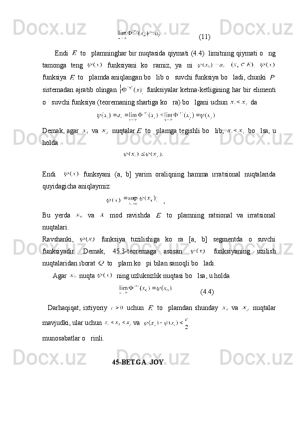                                                                  (11) 
       Endi    to plamninghar bir nuqtasida qiymati (4.4)  limitning qiymati o ng 
tamonga   teng     funksiyani   ko ramiz,   ya ni  	
    .  
funksiya   to plamda aniqlangan bo lib o suvchi funksiya bo ladi, chunki 	
   
sistemadan ajratib olingan     funksiyalar ketma-ketligining har bir elimenti
o suvchi funksiya (teoremaning shartiga ko ra) bo lgani uchun 	
    da  
                                  
Demak, agar     va     nuqtalar   to plamga tegishli bo lib,  	
    bo lsa, u	
holda 
                                                
Endi       funksyani   (a,   b]   yarim   oraliqning   hamma   irratsional   nuqtalarida
quyidagicha aniqlaymiz:
                                      ,
Bu   yerda     va     mod   ravishda     to plamning   ratsional   va   irratsional	

nuqtalari.
Ravshanki,     funksiya   tuzilishiga   ko ra   [a,   b]   segmentda   o suvchi
 
funksiyadir.   Demak,   45.3-teoremaga   asosan     funksiyaning   uzilish
nuqtalaridan iborat   to plam ko pi bilan sanoqli bo ladi.	
  
      Agar   nuqta    ning uzluksizlik nuqtasi bo lsa, u holda	

                                                            (4.4)
    Darhaqiqat,   ixtiyoriy     uchun     to plamdan   shunday  	
   va     nuqtalar
mavjudki, ular uchun   va  
m unosabatlar o rinli.	

                                         45-BETGA  JOY 