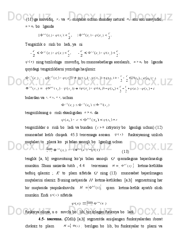  (11) ga muvofiq,   va   nuqtalar uchun shunday natural   son son mavjudki,
 bo lganda
     
Tengsizlik o rinli bo ladi, ya ni 	
  
     -       -  
  ning tuzilishiga   muvofiq, bu munosabatlarga asoslanib,      bo lganda	

quyidagi tengsizliklarni yozishga haqlimiz:
   
   
bulardan va   uchun
                                   
tengsizlikning o rinli ekanligidan  	
  da 
                                   
tengsizliklar o rinli bo ladi va bundan   (
    ixtiyoriy bo lganligi uchun) (12)	
munosabat   kelib   chiqadi.   45.3   teoremaga   asosan         funksiyaning   uzilish
nuqtalari to plami ko pi bilan sanoqli bo lganligi uchun 	
  
                                                             (13) 
tenglik   [a,   b]   segmentning   ko ‘ pi   bilan   sanoqli     qismidagina   bajarilmasligi
mumkin.   Shuni   nazarda   tutib   ,   4.4     teoremani    	
     ketma-ketlikka
tadbiq   qilamiz   ;     to plam   sifatida  	
   ning   (13)     munosabat   bajarilmagan
nuqtalarini olamiz. Buning natijasida     ketma-ketlikdan   [a,b]   segmentning har
bir   nuqtasida   yaqinlashuvchi         qism     ketma-ketlik   ajratib   olish
mumkin. Endi   sifatida 
                                               
funksiya olinsa, u o suvchi bo lib, biz izlagan funksiya bo ladi. 	
  
              4.5-   teorema.   ( Xelli )   [a,b]   segmentda   aniqlangan   funksiyalardan   iborat
cheksiz   to plam  	
           berilgan   bo lib,   bu   funksiyalar   to plami   va	  