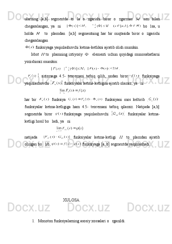 ularning   [a,b]   segmentda   to la   o zgarishi   biror   o zgarmas       son   bilan
chegaralangan,   ya ni      	
             bo lsa,   u	
holda       to plamdan     [a,b]	
   segmentning   har   bir   nuqtasida   biror   o zgarishi	
chegaralangan   
 funksiyaga yaqinlashuvchi ketma-ketlikni ajratib olish mumkin.
        Isbot   to plamning   ixtiyoriy  	
     elementi   uchun   quyidagi   munosabatlarni
yozishimiz mumkin: 
                              .
  sistemaga   4.5-   teoremani   tatbiq   qilib,   undan   biror     funksiyaga
yaqinlashuvchi   funksiyalar ketma-ketligini ajratib olamiz, ya ni	

                                  
har   bir     funksiya     funksiyani   mos   keltirib  
funksiyalar   ketma-ketligiga   ham   4.5-   teoremani   tatbiq   qilamiz.   Natijada   [a,b]
segmentda   biror   funksiyaga   yaqinlashuvchi     funksiyalar   ketma-
ketligi hosil bo ladi, ya ni	
 
                               
natijada       funksiyalar   ketma-ketligi     to plamdan   ajratib	

olingan bo lib, 	
  funksiyaga [a, b] segmentda yaqinlashadi.
 
                                      XULOSA.
1. Monoton funksiyalarning asosiy xossalari o rganildi.	
 