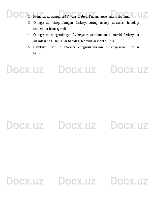 2. Monoton xossasiga oid F. Riss, Lebeg, Fubani teoremalari isbotlandi.
3. O zgarishi   chegaralangan   funksiyalarning   asosiy   xossalari   haqidagi
teoremalar isbot qilindi.
4. O zgarishi   chegaralangan   funksiyalar   va   monoton   o suvchi   funksiyalar
 
orasidagi bog lanishlar haqidagi teoremalar isbot qilindi.	

5. Uzluksiz,   lekin   o zgarishi   chegaralanmagan   funksiyalarga   misollar	

keltirildi.     