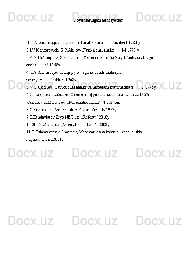 Foydalanilgan adabiyotlar
 1.T.A.Sarimsoqov-,,Funksional analiz kursi  Toshkent.1980 y
2.I.V.Kontorovich, G.P.Akilov-,,Funksional analiz  M 1977 y	

3.A.N.Kolmogrov, S.V.Fomin-,,Elementi teorii funksiy I funksionalnogo 
analiz  M.1968y	

4.T.A.Sarimsoqov-,,Haqiqiy o zgariluvchili funksiyala 	

nazaryasi Toshkent1968y	

5.V.Q.Qobilov-,,Funksional analiz va hisoblash matematikasi  T.1976y	

6. Люстерник   исоболев -  Элементи   функсионалнага   анализаээ 1962 г
7Azralov,X,Mansurov-,,Matematik analiz’’ T 1,2-tom
8.G.Fixtingols ,,Matematik analiz asoslari’’M1977y
9.E.Eshdavlatov Ziyo NET uz. ,,Referat’’2010y
10.SH.Xushvaqtov-,,Mtematik analiz’’ T.2008y
11.E.Eshdavlatov,A.Imomov,,Matematik analizdan o quv uslubiy 	

majmua,Qarshi2011y 