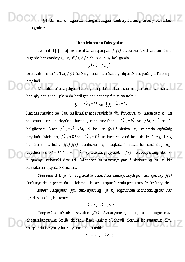               §4   da   esa   o zgarishi   chegaralangan   funksiyalarning   asosiy   xossalari
o rgniladi. 	

I bob Monoton fuksiyalar
Ta rif   1|  	
 [a,   b]   segmentda   aniqlangan   f   (x)   funksiya   berilgan   bo lsin.	
Agarda har qanday  x
1 , 
  x
2 , € [a, b]   uchun    bo’lganda 
tensizlik o’rinli bo’lsa,  f (x)  funksiya monoton kamayadigan kamayadigan funksiya
deyiladi.
Monoton o’smaydigan funksiyaning ta’rifi ham shu singari beriladi. Barcha
haqiqiy sonlar to plamida berilgan har qanday funksiya uchun 	

  va  
limitlar mavjud bo lsa, bu limitlar mos ravishda 	
 f(x)  funksiya   x
0    nuqtadagi o ng	
va   chap   limitlar   deyiladi   hamda,   mos   ravishda       va     orqali
belgilanadi. Agar     bo lsa, 	
 f(x)  funksiya     x
0       nuqtada    uzluksiz
deyiladi.   Mabodo,     va     lar   ham   mavjud   bo lib,   bir-biriga   teng	

bo lmasa,   u   holda  	
 f(x)   f(x)     funksiya     x
0     nuqtada   birinchi   tur   uzulishga   ega
deyiladi   va       ayirmaning   qiymati     f(x)     funksiyaning   shu   x
0
nuqtadagi   sakrashi   deyiladi.   Monoton   kamaymaydigan   funksiyaning   ba zi   bir	

xossalarini quyida keltiramiz. 
Teorema   1.1   [a,   b]   segmentda   monoton   kamaymaydigan   har   qanday   f(x)
funksiya shu segmentda o lchovli chegaralangan hamda jamlanuvchi funksiyadir.	

Isbot:   Haqiqatan,   f(x)   funksiyaning     [a,   b]   segmentda   monotonligidan   har
qanday   x €  [a, b] uchun 
Tengsizlik   o’rinli.   Bundan   f(x)   funksiyaning     [a,   b]     segmentda
chegaralanganligi   kelib   chiqadi.   Endi   uning   o’lchovli   ekanini   ko’rsatamiz.   Shu
maqsadda ixtiyoriy haqiqiy son uchun ushbu  