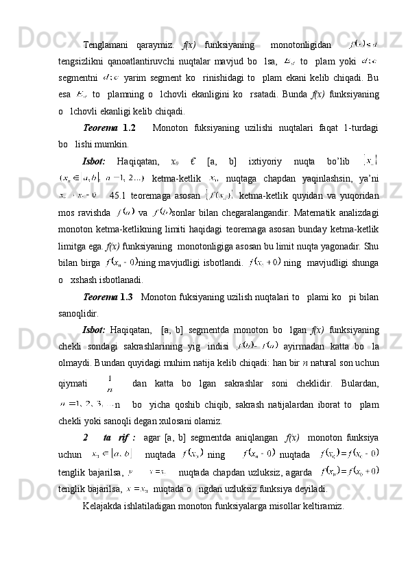 Tenglamani   qaraymiz.   f(x)   funksiyaning     monotonligidan    
tengsizlikni   qanoatlantiruvchi   nuqtalar   mavjud   bo lsa,     to plam	   yoki  
segmentni     yarim   segment   ko rinishidagi   to plam   ekani   kelib   chiqadi.   Bu	
 
esa     to plamning   o lchovli   ekanligini   ko rsatadi.   Bunda  	
   f(x)   funksiyaning
o lchovli ekanligi kelib chiqadi.	

Teorema   1.2       Monoton   fuksiyaning   uzilishi   nuqtalari   faqat   1-turdagi
bo lishi mumkin.

Isbot:   Haqiqatan,   x
0   €   [a,   b]   ixtiyoriy   nuqta   bo’lib  
  ketma-ketlik     nuqtaga   chapdan   yaqinlashsin,   ya’ni
      45.1   teoremaga   asosan     ketma-ketlik   quyidan   va   yuqoridan
mos   ravishda     va   sonlar   bilan   chegaralangandir.   Matematik   analizdagi
monoton   ketma-ketlikning   limiti   haqidagi   teoremaga   asosan   bunday   ketma-ketlik
limitga ega.  f(x)  funksiyaning  monotonligiga asosan bu limit nuqta yagonadir. Shu
bilan birga   ning mavjudligi isbotlandi.     ning   mavjudligi shunga
o xshash isbotlanadi.

Teorema  1.3     Monoton fuksiyaning uzilish nuqtalari to plami ko pi bilan	
 
sanoqlidir.
Isbot:   Haqiqatan,     [a,   b]   segmentda   monoton   bo lgan  	
 f(x)   funksiyaning
chekli   sondagi   sakrashlarining   yig indisi  	
   ayirmadan   katta   bo la	
olmaydi. Bundan quyidagi muhim natija kelib chiqadi: han bir  n  natural son uchun
qiymati         dan   katta   bo lgan   sakrashlar   soni   cheklidir	
 .   Bulardan,
n       bo yicha   qoshib   chiqib,   sakrash   natijalardan   iborat   to plam	
 
chekli yoki sanoqli degan xulosani olamiz.
2     ta rif   :    	
  agar   [a,   b]   segmentda   aniqlangan     f ( x )     monoton   funksiya
uchun           nuqtada     ning           nuqtada    
tenglik   bajarilsa,         nuqtada   chapdan   uzluksiz,   agarda    
tenglik bajarilsa,    nuqtada o ngdan uzluksiz funksiya deyiladi.	

Kelajakda ishlatiladigan monoton funksiyalarga misollar keltiramiz. 