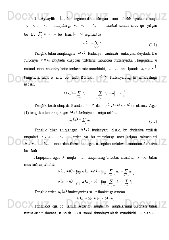 1.   Aytaylik,     segmentdan   olingan   soni   chekli   yoki   sanoqli
  nuqtalarga       musbat   sonlar   mos   qo yilgan
bo lib  	
   bo lsin. 	   segmentda
                                              (1.1)
Tenglik bilan aniqlangan       funksiya      sakrash     unksiyasi  deyiladi. Bu
funksiya     nuqtada   chapdan   uzluksiz   monoton   funksiyadir.   Haqiqatan,   n
natural sonni shunday katta tanlashimiz mumkinki,       bo lganda   	

tengsizlik   ham   o rinli   bo ladi.   Bundan    	
      funksiyaning   ta riflanishiga	
asosan:
           
Tenglik kelib chiqadi. Bundan     da          ni olamiz. Agar
(1) tenglik bilan aniqlangan   funksiya o rniga ushbu 	

(1.2)
Tenglik   bilan   aniqlangan     funksiyani   olsak,   bu   funksiya   uzilish
nuqtalari     lardan   va   bu   nuqtalarga   mos   kelgan   sakrashlari
  sonlardan iborat bo lgan o ngdan uzluksiz   monoton funksiya	
 
bo ladi.	

Haqiqatan,   agar     nuqta         nuqlarning   birortasi   masalan,     bilan
mos tushsa, u holda 
,
Tengliklardan   funksiyaning ta riflanishiga asosan	

Tenglikka   ega   bo lamiz.   Agar  	
 x     nuqta     nuqtalarning   birortasi   bilan
ustma-ust   tushmasa,   u   holda     sonni   shundaytanlash   mumkinki,   
