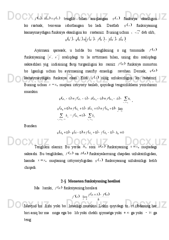   tenglik   bilan   aniqlangan     funksiya   ekanligini
ko rsatsak,   teorema   isbotlangan   bo ladi.   Dastlab      funksiyaning
kamaymaydigan funksiya ekanligini ko rsatamiz.  Buning uchun 	
  deb olib,
 
Ayirmani   qarasak,   u   holda   bu   tenglikning   o ng   tomonida  	

funksiyaning     oraliqdagi   to la   orttirmasi   bilan,   uning   shu   oraliqdagi	

sakrashlari   yig indisining   farqi   turganligini   ko ramiz  	
    funksiya   monoton
bo lganligi   uchun   bu   ayirmaning   manfiy   emasligi     ravshan.   Demak,  	

kamaymaydigan   funksiya   ekan.   Endi     ning   uzluksizligini   ko rsatamiz.	

Buning uchun     nuqtani  ixtiyoriy tanlab, quyidagi  tengsizliklarni yozishimiz
mumkin:
,
Bundan
Tenglikni   olamiz.   Bu   yerda     soni     funksiyaning     nuqtadagi
sakrashi.   Bu   tenglikdan,     va     funksiyalarrning  chapdan   uzluksizligidan,
hamda     nuqtaning   ixtiyoriyligidan     funksiyaning   uzluksizligi   kelib
chiqadi.
2-§  Monoton funksiyaning hosilasi
Ma lumki, 	
  funksiyaning hosilasi 
Mavjud   bo lishi   yoki   bo lmasligi   mumkin.  Lekin  quyidagi   to rt   ifodaning   har
  
biri aniq bir ma noga ega bo lib yoki chekli qiymatga yoki 	
   ga yoki    ga
teng:  