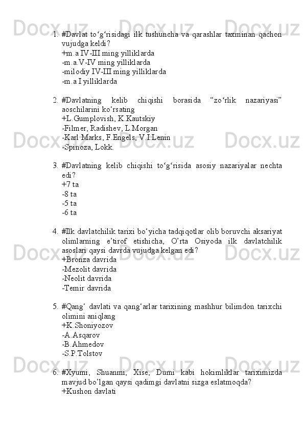 1. #Davlat   to g risidagi   ilk   tushuncha   va   qarashlar   taxminan   qachonʻ ʻ
vujudga keldi?
+m.a IV-III ming yilliklarda
-m.a.V-IV ming yilliklarda
-milodiy IV-III ming yilliklarda
-m.a I yilliklarda
2. #Davlatning   kelib   chiqishi   borasida   “zo rlik   nazariyasi”	
ʻ
aoschilarini ko‘rsating
+L.Gumplovish, K.Kautskiy
-Filmer, Radishev, L.Morgan
-Karl Marks, F.Engels, V.I.Lenin
-Spinoza, Lokk.
3. #Davlatning   kelib   chiqishi   to g risida   asosiy   nazariyalar   nechta	
ʻ ʻ
edi?
+7 ta
-8 ta
-5 ta
-6 ta
4. #Ilk davlatchilik tarixi bo‘yicha tadqiqotlar olib boruvchi aksariyat
olimlarning   e’tirof   etishicha,   O’rta   Osiyoda   ilk   davlatchilik
asoslari qaysi davrda vujudga kelgan edi?
+Bronza davrida
-Mezolit davrida
-Neolit davrida
-Temir davrida
5. #Qang‘ davlati va qang‘arlar tarixining mashhur bilimdon tarixchi
olimini aniqlang
+K.Shoniyozov
-A.Asqarov
-B.Ahmedov
-S.P.Tolstov
6. #Xyumi,   Shuanmi,   Xise,   Dumi   kabi   hokimliklar   tariximizda
mavjud bo’lgan qaysi qadimgi davlatni sizga eslatmoqda? 
+Kushon davlati 