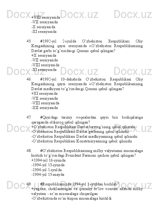 +VIII sessiyasida
-VII sessiyasida
-X sessiyasida
-XI sessiyasida
45. #1992-yil   2-iyulda   O’zbekiston   Respublikasi   Oliy
Kengashining   qaysi   sessiyasida   «O’zbekiston   Respublikasining
Davlat gerbi to’g’risida»gi Qonuni qabul qilingan?
+X sessiyasida 
-VII sessiyasida
-VIII sessiyasida
-XI sessiyasida
46. #1992-yil   10-dekabrda   O’zbekiston   Respublikasi   Oliy
Kengashining   qaysi   sessiyasida   «O’zbekiston   Respublikasining
Davlat madhiyasi to’g’risida»gi Qonuni qabul qilingan?
+XI sessiyasida 
-VII sessiyasida
-VIII sessiyasida
-XII sessiyasida
47. #Quyidagi   tarixiy   voqealardan   qaysi   biri   boshqalariga
qaraganda oldinroq qabul qilingan?
+O’zbekiston Respublikasi Davlat bayrog’ining qabul qilinishi
-O’zbekiston Respublikasi Davlat gerbining qabul qilinishi
-O’zbekiston Respublikasi Davlat madhiyasining qabul qilinishi
-O’zbekiston Respublikasi Konstitusiyasining qabul qilinishi
48. #O’zbekiston Respublikasining milliy valyutasini muomalaga
kiritish to’g’risidagi Prezident Farmoni qachon qabul qilingan?
+1994-yil 16-iyunda 
-1994-yil 15-iyunda 
-1994-yil 1-iyulda 
-1994-yil 15-mayda
49. #Respublikamizda 1994-yil 1-iyuldan boshlab?
+yagona,   cheklanmagan   va  qonuniy   to’lov   vositasi   sifatida   milliy
valyutasi - so’m muomalaga chiqarilgan
-O’zbekistonda so’m-kupon muomalaga kiritildi 