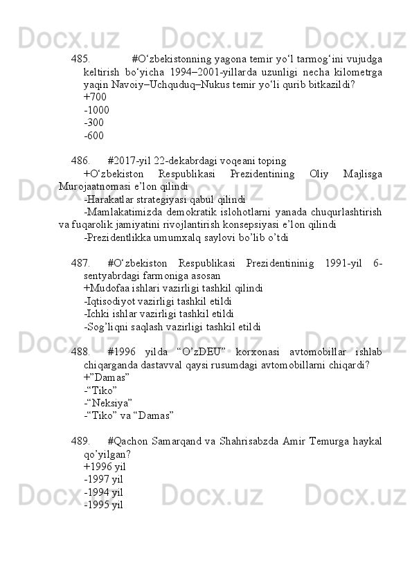 485. #O‘zbekistonning yagona temir yo‘l tarmog‘ini vujudga
keltirish   bo‘yicha   1994–2001-yillarda   uzunligi   necha   kilometrga
yaqin Navoiy–Uchquduq–Nukus temir yo‘li qurib bitkazildi?
+700 
-1000 
-300 
-600
486. #2017-yil 22-dekabrdagi voqeani toping
+O‘zbekiston   Respublikasi   Prezidentining   Oliy   Majlisga
Murojaatnomasi e’lon qilindi
-Harakatlar strategiyasi qabul qilindi
-Mamlakatimizda   demokratik   islohotlarni   yanada   chuqurlashtirish
va fuqarolik jamiyatini rivojlantirish konsepsiyasi e’lon qilindi
-Prezidentlikka umumxalq saylovi bo’lib o’tdi
487. #O‘zbekiston   Respublikasi   Prezidentininig   1991-yil   6-
sentyabrdagi farmoniga asosan
+Mudofaa ishlari vazirligi tashkil qilindi
-Iqtisodiyot vazirligi tashkil etildi
-Ichki ishlar vazirligi tashkil etildi
-Sog’liqni saqlash vazirligi tashkil etildi
488. #1996   yilda   “O’zDEU”   korxonasi   avtomobillar   ishlab
chiqarganda dastavval qaysi rusumdagi avtomobillarni chiqardi?
+”Damas” 
-“Tiko” 
-“Neksiya”
-“Tiko” va “Damas”
489. #Qachon Samarqand va Shahrisabzda Amir Temurga haykal
qo’yilgan?
+1996 yil 
-1997 yil 
-1994 yil 
-1995 yil 