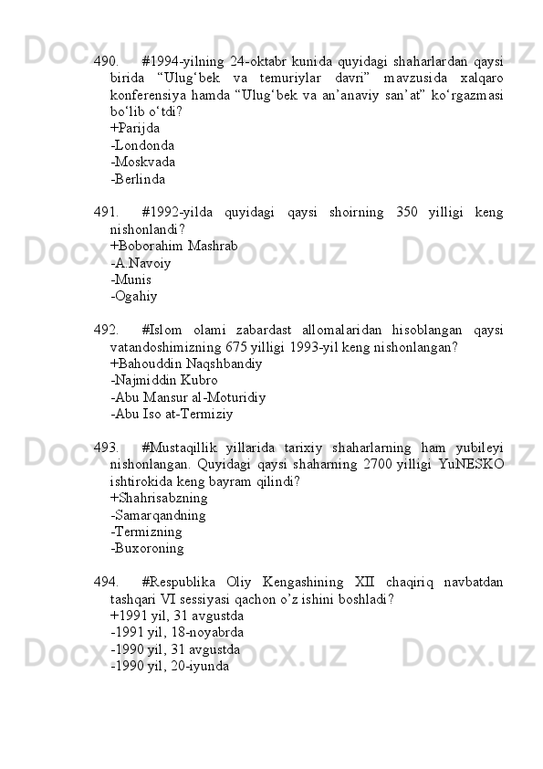 490. #1994-yilning   24-oktabr   kunida   quyidagi   shaharlardan   qaysi
birida   “Ulug‘bek   va   temuriylar   davri”   mavzusida   xalqaro
konferensiya   hamda   “Ulug‘bek   va   an’anaviy   san’at”   ko‘rgazmasi
bo‘lib o‘tdi?
+Parijda 
-Londonda
-Moskvada
-Berlinda
491. #1992-yilda   quyidagi   qaysi   shoirning   350   yilligi   keng
nishonlandi?
+Boborahim Mashrab 
-A.Navoiy
-Munis
-Ogahiy
492. #Islom   olami   zabardast   allomalaridan   hisoblangan   qaysi
vatandoshimizning 675 yilligi 1993-yil keng nishonlangan?
+Bahouddin Naqshbandiy 
-Najmiddin Kubro
-Abu Mansur al-Moturidiy
-Abu Iso at-Termiziy
493. #Mustaqillik   yillarida   tarixiy   shaharlarning   ham   yubileyi
nishonlangan.   Quyidagi   qaysi   shaharning   2700   yilligi   YuNESKO
ishtirokida keng bayram qilindi?
+Shahrisabzning 
-Samarqandning
-Termizning 
-Buxoroning
494. #Respublika   Oliy   Kengashining   XII   chaqiriq   navbatdan
tashqari VI sessiyasi qachon o’z ishini boshladi?
+1991 yil, 31 avgustda
-1991 yil, 18-noyabrda
-1990 yil, 31 avgustda
-1990 yil, 20-iyunda 