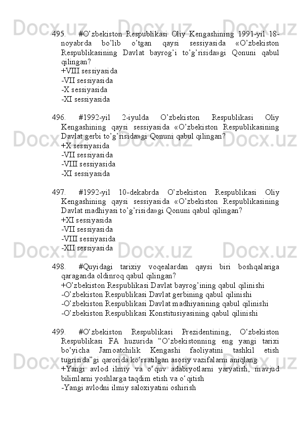 495. #O’zbekiston   Respublikasi   Oliy   Kengashining   1991-yil   18-
noyabrda   bo’lib   o’tgan   qaysi   sessiyasida   «O’zbekiston
Respublikasining   Davlat   bayrog’i   to’g’risida»gi   Qonuni   qabul
qilingan?
+VIII sessiyasida
-VII sessiyasida
-X sessiyasida
-XI sessiyasida
496. #1992-yil   2-iyulda   O’zbekiston   Respublikasi   Oliy
Kengashining   qaysi   sessiyasida   «O’zbekiston   Respublikasining
Davlat gerbi to’g’risida»gi Qonuni qabul qilingan?
+X sessiyasida 
-VII sessiyasida
-VIII sessiyasida
-XI sessiyasida
497. #1992-yil   10-dekabrda   O’zbekiston   Respublikasi   Oliy
Kengashining   qaysi   sessiyasida   «O’zbekiston   Respublikasining
Davlat madhiyasi to’g’risida»gi Qonuni qabul qilingan?
+XI sessiyasida 
-VII sessiyasida
-VIII sessiyasida
-XII sessiyasida
498. #Quyidagi   tarixiy   voqealardan   qaysi   biri   boshqalariga
qaraganda oldinroq qabul qilingan?
+O’zbekiston Respublikasi Davlat bayrog’ining qabul qilinishi
-O’zbekiston Respublikasi Davlat gerbining qabul qilinishi
-O’zbekiston Respublikasi Davlat madhiyasining qabul qilinishi
-O’zbekiston Respublikasi Konstitusiyasining qabul qilinishi
499. #O‘zbekiston   Respublikasi   Prezidentining,   O‘zbekiston
Respublikasi   FA   huzurida   “O‘zbekistonning   eng   yangi   tarixi
bo‘yicha   Jamoatchilik   Kengashi   faoliyatini   tashkil   etish
tugrisida”gi qarorida ko‘rsatilgan asosiy vazifalarni aniqlang
+Yangi   avlod   ilmiy   va   o‘quv   adabiyotlarni   yaryatish,   mavjud
bilimlarni yoshlarga taqdim etish va o‘qitish
-Yangi avlodni ilmiy saloxiyatini oshirish 