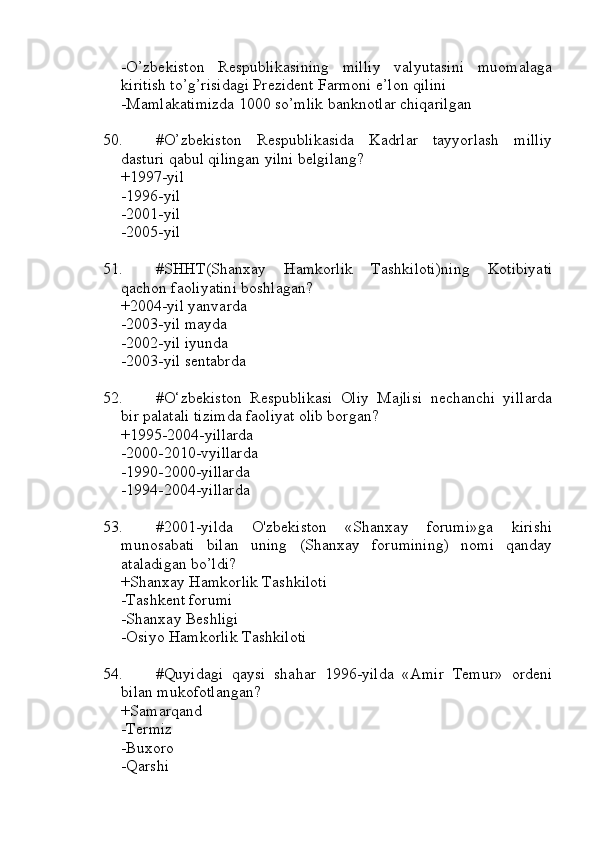 -O’zbekiston   Respublikasining   milliy   valyutasini   muomalaga
kiritish to’g’risidagi Prezident Farmoni e’lon qilini
-Mamlakatimizda 1000 so’mlik banknotlar chiqarilgan
50. #O’zbekiston   Respublikasida   Kadrlar   tayyorlash   milliy
dasturi qabul qilingan yilni belgilang?
+1997-yil
-1996-yil
-2001-yil
-2005-yil
51. #SHHT(Shanxay   Hamkorlik   Tashkiloti)ning   Kotibiyati
qachon faoliyatini boshlagan?
+2004-yil yanvarda 
-2003-yil mayda
-2002-yil iyunda
-2003-yil sentabrda
52. #O‘zbekiston   Respublikasi   Oliy   Majlisi   nechanchi   yillarda
bir palatali tizimda faoliyat olib borgan?
+1995-2004-yillarda
-2000-2010-vyillarda
-1990-2000-yillarda
-1994-2004-yillarda
53. #2001-yilda   O'zbekiston   «Shanxay   forumi»ga   kirishi
munosabati   bilan   uning   (Shanxay   forumining)   nomi   qanday
ataladigan bo’ldi?
+Shanxay Hamkorlik Tashkiloti
-Tashkent forumi
-Shanxay Beshligi
-Osiyo Hamkorlik Tashkiloti
54. #Quyidagi   qaysi   shahar   1996-yilda   «Amir   Temur»   ordeni
bilan mukofotlangan?
+Samarqand
-Termiz
-Buxoro
-Qarshi 