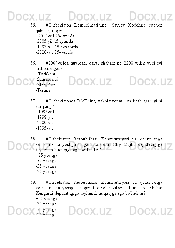 55. #O’zbekiston   Respublikasining   “Saylov   Kodeksi»   qachon
qabul qilingan?
+2019-yil 25-iyunda
-2005 yil 15-iyunda
-1993-yil 18-noyabrda
-2020-yil 25-iyunda
56. #2009-yilda   quyidagi   qaysi   shaharning   2200   yillik   yubileyi
nishonlangan?
+Tashkent 
-Samarqand
-Marg'ilon
-Termiz
57. #O‘zbekistonda   BMTning   vakolatxonasi   ish   boshlagan   yilni
aniqlang?
+1993-yil 
-1998-yil
-2000-yil
-1995-yil
58. #O'zbekiston   Respublikasi   Konstitutsiyasi   va   qonunlariga
ko‘ra,   necha   yoshga   to'lgan   fuqarolar   Oliy   Majlis   deputatligiga
saylanish huquqiga ega bo‘ladilar?
+25 yoshga
-30 yoshga
-35 yoshga
-21 yoshga
59. #O'zbekiston   Respublikasi   Konstitutsiyasi   va   qonunlariga
ko‘ra,   necha   yoshga   to'lgan   fuqarolar   viloyat,   tuman   va   shahar
Kengashi deputatligiga saylanish huquqiga ega bo‘ladilar?
+21 yoshga 
-30 yoshga
-35 yoshga
-25 yoshga 