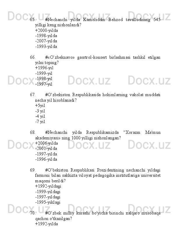 65. #Nechanchi   yilda   Kamoliddin   Behzod   tavalludining   545
yilligi keng nishonlandi?
+2000-yilda 
-1998-yilda
-2007-yilda
-1993-yilda
66. #«O‘zbeknavo»   gasrtrol-konsert   birlashmasi   tashkil   etilgan
yilni toping?
+1996-yil 
-1999-yil
-1998-yil
-1997-yil
67. #O‘zbekiston   Respublikasida   hokimlarning   vakolat   muddati
necha yil hisoblanadi?
+5yil 
-3 yil 
-4 yil
-7 yil
68. #Nechanchi   yilda   Respublikamizda   “Xorazm   Ma'mun
akademiyasi» ning 1000 yilligi nishonlangan?
+2006-yilda 
-2001-yilda
-1997-yilda
-1996-yilda
69. #O’bekiston   Respublikasi   Prezidentining   nechanchi   yildagi
farmoni bilan sakkizta viloyat pedagogika institutlariga universitet
maqomi berildi?
+1992-yildagi 
-1999-yildagi
-1997-yildagi
-1995-yiklagi
70. #O‘zbek   milliy   kurashi   bo'yicha   birinchi   xalqaro   musobaqa
qachon o'tkazilgan?
+1992-yilda 