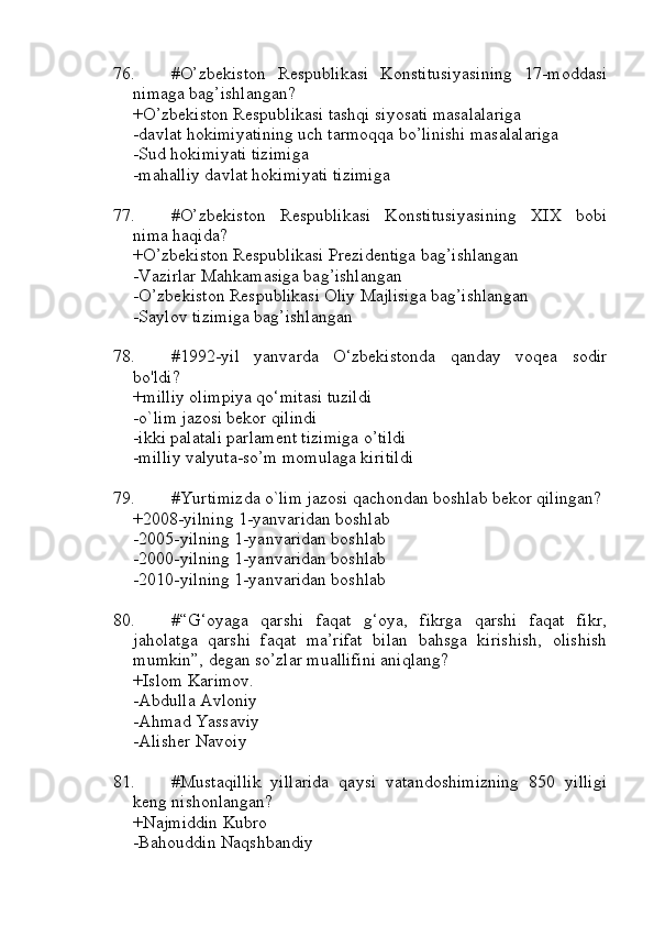 76. #O’zbekiston   Respublikasi   Konstitusiyasining   17-moddasi
nimaga bag’ishlangan?
+O’zbekiston Respublikasi tashqi siyosati masalalariga
-davlat hokimiyatining uch tarmoqqa bo’linishi masalalariga
-Sud hokimiyati tizimiga
-mahalliy davlat hokimiyati tizimiga
77. #O’zbekiston   Respublikasi   Konstitusiyasining   XIX   bobi
nima haqida?
+O’zbekiston Respublikasi Prezidentiga bag’ishlangan
-Vazirlar Mahkamasiga bag’ishlangan
-O’zbekiston Respublikasi Oliy Majlisiga bag’ishlangan
-Saylov tizimiga bag’ishlangan
78. #1992-yil   yanvarda   O‘zbekistonda   qanday   voqea   sodir
bo'ldi?
+milliy olimpiya qo‘mitasi tuzildi
-o`lim jazosi bekor qilindi
-ikki palatali parlament tizimiga o’tildi
-milliy valyuta-so’m momulaga kiritildi
79. #Yurtimizda o`lim jazosi qachondan boshlab bekor qilingan?
+2008-yilning 1-yanvaridan boshlab
-2005-yilning 1-yanvaridan boshlab
-2000-yilning 1-yanvaridan boshlab
-2010-yilning 1-yanvaridan boshlab
80. #“G‘oyaga   qarshi   faqat   g‘oya,   fikrga   qarshi   faqat   fikr,
jaholatga   qarshi   faqat   ma’rifat   bilan   bahsga   kirishish,   olishish
mumkin”, degan so’zlar muallifini aniqlang?
+Islom Karimov.
-Abdulla Avloniy
-Ahmad Yassaviy
-Alisher Navoiy
81. #Mustaqillik   yillarida   qaysi   vatandoshimizning   850   yilligi
keng nishonlangan?
+Najmiddin Kubro 
-Bahouddin Naqshbandiy 