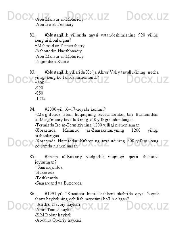 -Abu Mansur al-Moturidiy
-Abu Iso at-Termiziy
82. #Mustaqillik   yillarida   qaysi   vatandoshimizning   920   yilligi
keng nishonlangan?
+Mahmud az-Zamaxshariy
-Bahouddin Naqshbandiy
-Abu Mansur al-Moturidiy
-Najmiddin Kubro 
83. #Mustaqillik yillarida Xo‘ja Ahror Valiy tavalludining  necha
yilligi keng ko‘lamda nishonlandi?
+600 
-920 
-850 
-1225 
84. #2000-yil 16–17-noyabr kunlari?
+Marg‘ilonda   islom   huquqining   asoschilaridan   biri   Burhoniddin
al-Marg‘inoniy tavalludining 910 yilligi nishonlangan
-Termizda Iso at-Termiziyning 1200 yilligi nishonlangan
-Xorazmda   Mahmud   az-Zamaxshariyning   1200   yilligi
nishonlangan
-Xorazmda   Najmiddin   Kubroning   tavaludining   800   yilligi   keng
ko‘lamda nishonlangan
85. #Imom   al-Buxoriy   yodgorlik   majmuyi   qaysi   shaharda
joylashgan?
+Samarqandda
-Buxoroda
-Toshkentda
-Samarqand va Buxoroda
86. #1991-yil   28-sentabr   kuni   Toshkent   shahrida   qaysi   buyuk
shaxs haykalining ochilish marosimi bo’lib o’tgan?
+Alisher Navoiy haykali
-Amir Temur haykali
-Z.M.Bobur haykali
-Abdulla Qodiriy haykali 