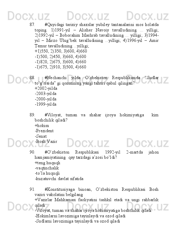 87. #Quyidagi  tarixiy  shaxslar yubiley  tantanalarini  mos holatda
toping.   1)1991-yil   –   Alisher   Navoiy   tavalludining   ...   yilligi;
2)1992-yil  – Boborahim Mashrab tavalludining  ... yilligi;  3)1994-
yil   –   Mirzo   Ulug‘bek   tavalludining   ...yilligi;   4)1996-yil   –   Amir
Temur tavalludining ...yilligi;
+1)550, 2)350, 3)600, 4)660
-1)500, 2)450, 3)660, 4)600
-1)820, 2)675, 3)600, 4)660
-1)675, 2)910, 3)500, 4)660
88. #Nechanchi   yilda   O’zbekiston   Respublikasida   “Sudlar
to’g’risida” gi qonunning yangi tahriri qabul qilingan?
+2002-yilda
-2003-yilda
-2000-yilda
-1999-yilda
89. #Viloyat,   tuman   va   shahar   ijroya   hokimiyatiga     kim
boshchilik qiladi?
+hokim
-Prezident
-Senat
-Bosh Vazir
90. #O‘zbekiston   Respublikasi   1992-yil   2-martda   jahon
hamjamiyatining  qay tarzdagi a’zosi bo‘ldi?
+teng huquqli
-vaqtinchalik
-to’la huquqli
-kuzatuvchi davlat sifatida
91. #Konstitusiyaga   binoan,   O’zbekiston   Respublikasi   Bosh
vaziri vakolatini belgilang
+Vazirlar   Mahkamasi   faoliyatini   tashkil   etadi   va   ungi   rahbarlik
qiladi
-Viloyat, tuman va shahar ijroya hokimiyatiga boshchilik qiladi
-Hokimlarni lavozimiga tayinlaydi va ozod qiladi
-Sudlarni lavozimiga tayinlaydi va ozod qiladi 