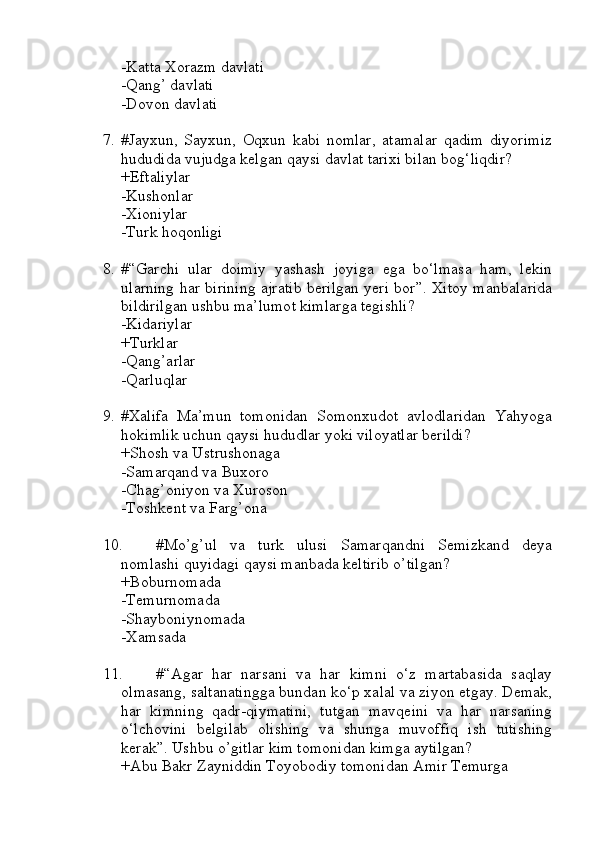 -Katta Xorazm davlati
-Qang’ davlati 
-Dovon davlati
7. #Jayxun,   Sayxun,   Oqxun   kabi   nomlar,   atamalar   qadim   diyorimiz
hududida vujudga kelgan qaysi davlat tarixi bilan bog‘liqdir?
+Eftaliylar
-Kushonlar
-Xioniylar
-Turk hoqonligi
8. #“Garchi   ular   doimiy   yashash   joyiga   ega   bo‘lmasa   ham,   lekin
ularning har birining ajratib berilgan yeri bor”. Xitoy manbalarida
bildirilgan ushbu ma’lumot kimlarga tegishli?
-Kidariylar
+Turklar
-Qang’arlar
-Qarluqlar
9. #Xalifa   Ma’mun   tomonidan   Somonxudot   avlodlaridan   Yahyoga
hokimlik uchun qaysi hududlar yoki viloyatlar berildi?
+Shosh va Ustrushonaga
-Samarqand va Buxoro
-Chag’oniyon va Xuroson
-Toshkent va Farg’ona
10. #Mo’g’ul   va   turk   ulusi   Samarqandni   Semizkand   deya
nomlashi quyidagi qaysi manbada keltirib o’tilgan?
+Boburnomada
-Temurnomada
-Shayboniynomada
-Xamsada
11. #“Agar   har   narsani   va   har   kimni   o‘z   martabasida   saqlay
olmasang, saltanatingga bundan ko‘p xalal va ziyon etgay. Demak,
har   kimning   qadr-qiymatini,   tutgan   mavqeini   va   har   narsaning
o‘lchovini   belgilab   olishing   va   shunga   muvoffiq   ish   tutishing
kerak”. Ushbu o’gitlar kim tomonidan kimga aytilgan?
+Abu Bakr Zayniddin Toyobodiy tomonidan Amir Temurga 