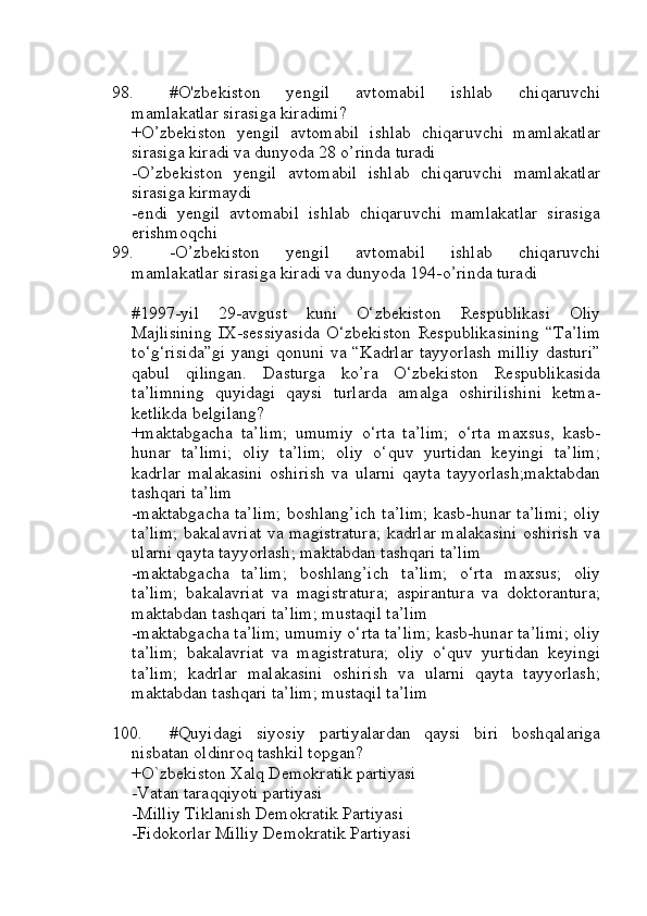 98. #O'zbekiston   yengil   avtomabil   ishlab   chiqaruvchi
mamlakatlar sirasiga kiradimi?
+O’zbekiston   yengil   avtomabil   ishlab   chiqaruvchi   mamlakatlar
sirasiga kiradi va dunyoda 28 o’rinda turadi
-O’zbekiston   yengil   avtomabil   ishlab   chiqaruvchi   mamlakatlar
sirasiga kirmaydi
-endi   yengil   avtomabil   ishlab   chiqaruvchi   mamlakatlar   sirasiga
erishmoqchi
99. -O’zbekiston   yengil   avtomabil   ishlab   chiqaruvchi
mamlakatlar sirasiga kiradi va dunyoda 194-o’rinda turadi
#1997-yil   29-avgust   kuni   O‘zbekiston   Respublikasi   Oliy
Majlisining   IX-sessiyasida   O‘zbekiston   Respublikasining   “Ta’lim
to‘g‘risida”gi  yangi qonuni va “Kadrlar tayyorlash  milliy  dasturi”
qabul   qilingan.   Dasturga   ko’ra   O‘zbekiston   Respublikasida
ta’limning   quyidagi   qaysi   turlarda   amalga   oshirilishini   ketma-
ketlikda belgilang?
+maktabgacha   ta’lim;   umumiy   o‘rta   ta’lim;   o‘rta   maxsus,   kasb-
hunar   ta’limi;   oliy   ta’lim;   oliy   o‘quv   yurtidan   keyingi   ta’lim;
kadrlar   malakasini   oshirish   va   ularni   qayta   tayyorlash;maktabdan
tashqari ta’lim
-maktabgacha ta’lim; boshlang’ich ta’lim; kasb-hunar ta’limi; oliy
ta’lim; bakalavriat va magistratura;  kadrlar malakasini  oshirish  va
ularni qayta tayyorlash; maktabdan tashqari ta’lim
-maktabgacha   ta’lim;   boshlang’ich   ta’lim;   o‘rta   maxsus;   oliy
ta’lim;   bakalavriat   va   magistratura;   aspirantura   va   doktorantura;
maktabdan tashqari ta’lim; mustaqil ta’lim
-maktabgacha ta’lim; umumiy o‘rta ta’lim; kasb-hunar ta’limi; oliy
ta’lim;   bakalavriat   va   magistratura;   oliy   o‘quv   yurtidan   keyingi
ta’lim;   kadrlar   malakasini   oshirish   va   ularni   qayta   tayyorlash;
maktabdan tashqari ta’lim; mustaqil ta’lim
100. #Quyidagi   siyosiy   partiyalardan   qaysi   biri   boshqalariga
nisbatan oldinroq tashkil topgan?
+O`zbekiston Xalq Demokratik partiyasi
-Vatan taraqqiyoti partiyasi
-Milliy Tiklanish Demokratik Partiyasi
-Fidokorlar Milliy Demokratik Partiyasi 