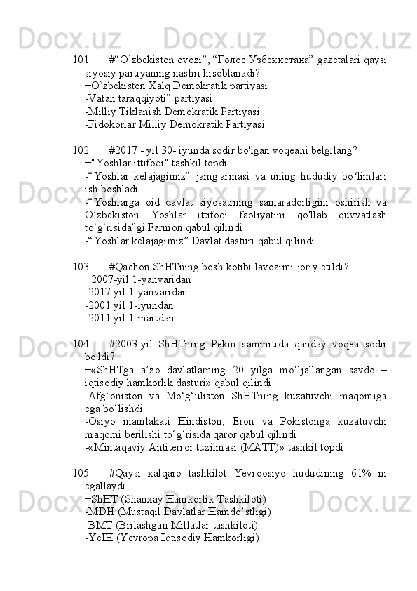 101. #“O`zbekiston ovozi”, “Голос Узбекистана” gazetalari qaysi
siyosiy partiyaning nashri hisoblanadi?
+O`zbekiston Xalq Demokratik partiyasi
-Vatan taraqqiyoti” partiyasi
-Milliy Tiklanish Demokratik Partiyasi
-Fidokorlar Milliy Demokratik Partiyasi
102. #2017 - yil 30- iyunda sodir bo'lgan voqeani belgilang?
+"Yoshlar ittifoqi" tashkil topdi 
-“Yoshlar   kelajagimiz”   jamg'armasi   va   uning   hududiy   bo limlariʻ
ish boshladi
-“Yoshlarga   oid   davlat   siyosatining   samaradorligini   oshirish   va
O zbekiston   Yoshlar   ittifoqi   faoliyatini   qo'llab   quvvatlash	
ʻ
to`g`risida”gi Farmon qabul qilindi
-“Yoshlar kelajagimiz” Davlat dasturi qabul qilindi
103. #Qachon ShHTning bosh kotibi lavozimi joriy etildi?
+2007-yil 1-yanvaridan
-2017 yil 1-yanvaridan
-2001 yil 1-iyundan
-2011 yil 1-martdan
104. #2003-yil   ShHTning   Pekin   sammitida   qanday   voqea   sodir
bo'ldi?
+«ShHTga   a’zo   davlatlarning   20   yilga   mo‘ljallangan   savdo   –
iqtisodiy hamkorlik dasturi» qabul qilindi
-Afg‘oniston   va   Mo‘g‘uliston   ShHTning   kuzatuvchi   maqomiga
ega bo‘lishdi
-Osiyo   mamlakati   Hindiston,   Eron   va   Pokistonga   kuzatuvchi
maqomi berilishi to‘g‘risida qaror qabul qilindi
-«Mintaqaviy Antiterror tuzilmasi (MATT)» tashkil topdi
105. #Qaysi   xalqaro   tashkilot   Yevroosiyo   hududining   61%   ni
egallaydi
+ShHT (Shanxay Hamkorlik Tashkiloti)
-MDH (Mustaqil Davlatlar Hamdo’stligi)
-BMT (Birlashgan Millatlar tashkiloti)
-YeIH (Yevropa Iqtisodiy Hamkorligi) 