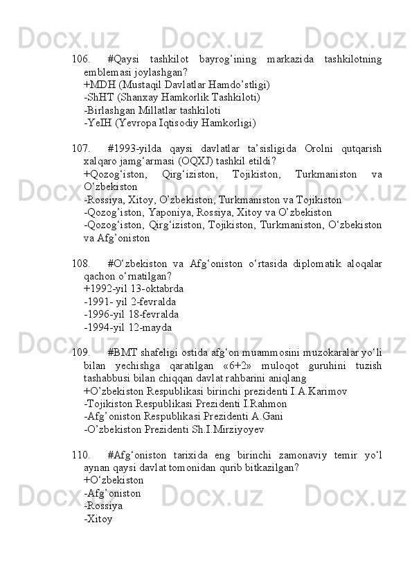 106. #Qaysi   tashkilot   bayrog’ining   markazida   tashkilotning
emblemasi joylashgan?
+MDH (Mustaqil Davlatlar Hamdo’stligi)
-ShHT (Shanxay Hamkorlik Tashkiloti)
-Birlashgan Millatlar tashkiloti
-YeIH (Yevropa Iqtisodiy Hamkorligi)
107. #1993-yilda   qaysi   davlatlar   ta’sisligida   Orolni   qutqarish
xalqaro jamg‘armasi (OQXJ) tashkil etildi?
+Qozog‘iston,   Qirg‘iziston,   Tojikiston,   Turkmaniston   va
O‘zbekiston
-Rossiya, Xitoy, O’zbekiston, Turkmaniston va Tojikiston
-Qozog’iston, Yaponiya, Rossiya, Xitoy va O’zbekiston
-Qozog‘iston, Qirg‘iziston, Tojikiston, Turkmaniston, O‘zbekiston
va Afg’oniston
108. #O‘zbekiston   va   Afg‘oniston   o‘rtasida   diplomatik   aloqalar
qachon o‘rnatilgan?
+1992-yil 13-oktabrda
-1991- yil 2-fevralda
-1996-yil 18-fevralda
-1994-yil 12-mayda
109. #BMT shafeligi ostida afg‘on muammosini muzokaralar yo‘li
bilan   yechishga   qaratilgan   «6+2»   muloqot   guruhini   tuzish
tashabbusi bilan chiqqan davlat rahbarini aniqlang
+O’zbekiston Respublikasi birinchi prezidenti I.A.Karimov
-Tojikiston Respublikasi Prezidenti I.Rahmon
-Afg’oniston Respublikasi Prezidenti A.Gani
-O’zbekiston Prezidenti Sh.I.Mirziyoyev
110. #Afg‘oniston   tarixida   eng   birinchi   zamonaviy   temir   yo‘l
aynan qaysi davlat tomonidan qurib bitkazilgan?
+O‘zbekiston
-Afg’oniston
-Rossiya
-Xitoy 