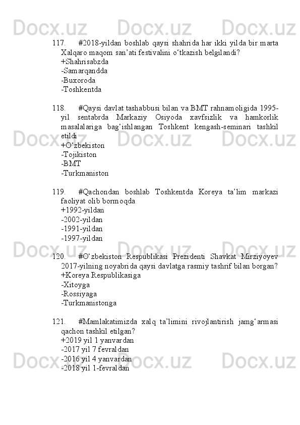 117. #2018-yildan boshlab qaysi shahrida har ikki yilda bir marta
Xalqaro maqom san’ati festivalini o‘tkazish belgilandi?
+Shahrisabzda 
-Samarqandda 
-Buxoroda 
-Toshkentda
118. #Qaysi davlat tashabbusi bilan va BMT rahnamoligida 1995-
yil   sentabrda   Markaziy   Osiyoda   xavfsizlik   va   hamkorlik
masalalariga   bag‘ishlangan   Toshkent   kengash-seminari   tashkil
etildi
+O‘zbekiston
-Tojikiston
-BMT
-Turkmaniston
119. #Qachondan   boshlab   Toshkentda   Koreya   ta’lim   markazi
faoliyat olib bormoqda
+1992-yildan 
-2002-yildan
-1991-yildan
-1997-yildan
120. #O‘zbekiston   Respublikasi   Prezidenti   Shavkat   Mirziyoyev
2017-yilning noyabrida qaysi davlatga rasmiy tashrif bilan borgan?
+Koreya Respublikasiga
-Xitoyga
-Rossiyaga
-Turkmanistonga
121. #Mamlakatimizda   xalq   ta’limini   rivojlantirish   jamg‘armasi
qachon tashkil etilgan?
+2019 yil 1 yanvardan
-2017 yil 7 fevraldan
-2016 yil 4 yanvardan
-2018 yil 1-fevraldan 