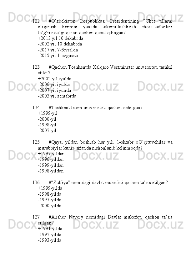 122. #O’zbekiston   Respublikasi   Prezidentining   “Chet   tillarni
o’rganish   tizimini   yanada   takomillashtirish   chora-tadbirlari
to’g’risida”gi qarori qachon qabul qilingan?
+2012 yil 10 dekabrda
-2002 yil 10 dekabrda
-2017 yil 7-fevralda
-2015 yil 1-avgusda
123. #Qachon Toshkentda Xalqaro Vestminster universiteti tashkil
etildi?
+2002-yil iyulda
-2006 yil iyulda
-2007 yil iyunda
-2003 yil sentabrda
124. #Toshkent Islom universiteti qachon ochilgan?
+1999-yil
-2000-yil 
-1998-yil 
-2002-yil
125. #Qaysi   yildan   boshlab   har   yili   1-oktabr   «O‘qituvchilar   va
murabbiylar kuni» sifatida nishonlanib kelinmoqda?
+1997-yildan 
-1996-yildan 
-1999-yildan 
-1998-yildan
126. #“Zulfiya” nomidagi davlat mukofoti qachon ta’sis etilgan?
+1999-yilda 
-1998-yilda 
-1997-yilda 
-2000-yilda
127. #Alisher   Navoiy   nomidagi   Davlat   mukofoti   qachon   ta’sis
etilgan?
+1991-yilda 
-1992-yilda 
-1993-yilda  