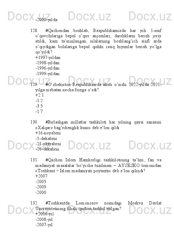 -2000-yilda
128. #Qachondan   boshlab,   Respublikamizda   har   yili   1-sinf
o‘quvchilariga   bepul   o‘quv   anjomlari,   darsliklarni   berish   joriy
etildi,   kam   ta’minlangan   oilalarning   boshlang‘ich   sinfl   arda
o‘qiydigan   bolalariga   bepul   qishki   issiq   kiyimlar   berish   yo‘lga
qo‘yildi?
+1997-yildan 
-1998-yildan 
-1996-yildan 
-1999-yildan
129. #O‘zbekiston   Respublikasida   aholi   o‘sishi   2022-yilda   2021-
yilga nisbatan necha foizga o‘sdi?
+2.1 
-1.2 
-3.5 
-1.7
130. #Birlashgan   millatlar   tashkiloti   har   yilning   qaysi   sanasini
«Xalqaro bag‘rikenglik kuni» deb e’lon qildi
+16-noyabrni 
-1-dekabrni 
-21-oktyabrni 
-16-dekabrni
131. #Qachon   Islom   Hamkorligi   tashkilotining   ta’lim,   fan   va
madaniyat   masalalar   bo‘yicha   tuzilmasi   –   AYSESKO   tomonidan
«Toshkent – Islom madaniyati poytaxti» deb e’lon qilindi?
+2007 
-2005 
-2009 
-2000
132. #Toshkentda   Lomonosov   nomidagi   Moskva   Davlat
Universitetining filiali qachon tashkil etilgan?
+2006-yil
-2008-yil
-2007-yil 