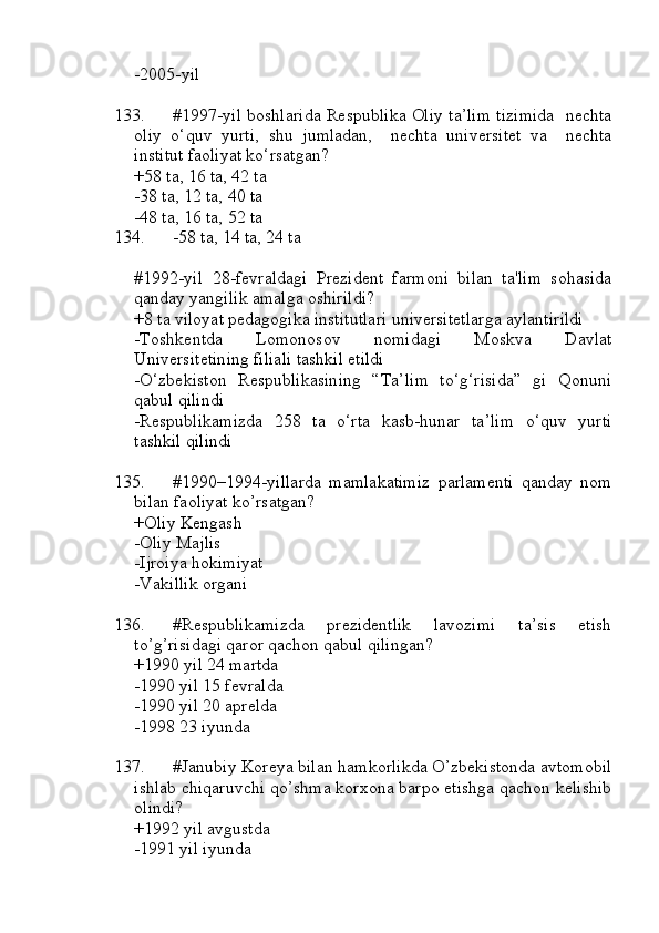-2005-yil
133. #1997-yil boshlarida Respublika Oliy ta’lim tizimida   nechta
oliy   o‘quv   yurti,   shu   jumladan,     nechta   universitet   va     nechta
institut faoliyat ko‘rsatgan?
+58 ta, 16 ta, 42 ta
-38 ta, 12 ta, 40 ta
-48 ta, 16 ta, 52 ta
134. -58 ta, 14 ta, 24 ta
#1992-yil   28-fevraldagi   Prezident   farmoni   bilan   ta'lim   sohasida
qanday yangilik amalga oshirildi?
+8 ta viloyat pedagogika institutlari universitetlarga aylantirildi
-Toshkentda   Lomonosov   nomidagi   Moskva   Davlat
Universitetining filiali tashkil etildi
-O‘zbekiston   Respublikasining   “Ta’lim   to‘g‘risida”   gi   Qonuni
qabul qilindi
-Respublikamizda   258   ta   o‘rta   kasb-hunar   ta’lim   o‘quv   yurti
tashkil qilindi
135. #1990–1994-yillarda   mamlakatimiz   parlamenti   qanday   nom
bilan faoliyat ko’rsatgan?
+Oliy Kengash 
-Oliy Majlis
-Ijroiya hokimiyat 
-Vakillik organi
136. #Respublikamizda   prezidentlik   lavozimi   ta’sis   etish
to’g’risidagi qaror qachon qabul qilingan?
+1990 yil 24 martda
-1990 yil 15 fevralda
-1990 yil 20 aprelda
-1998 23 iyunda
137. #Janubiy Koreya bilan hamkorlikda O’zbekistonda avtomobil
ishlab chiqaruvchi qo’shma korxona barpo etishga qachon kelishib
olindi?
+1992 yil avgustda
-1991 yil iyunda 