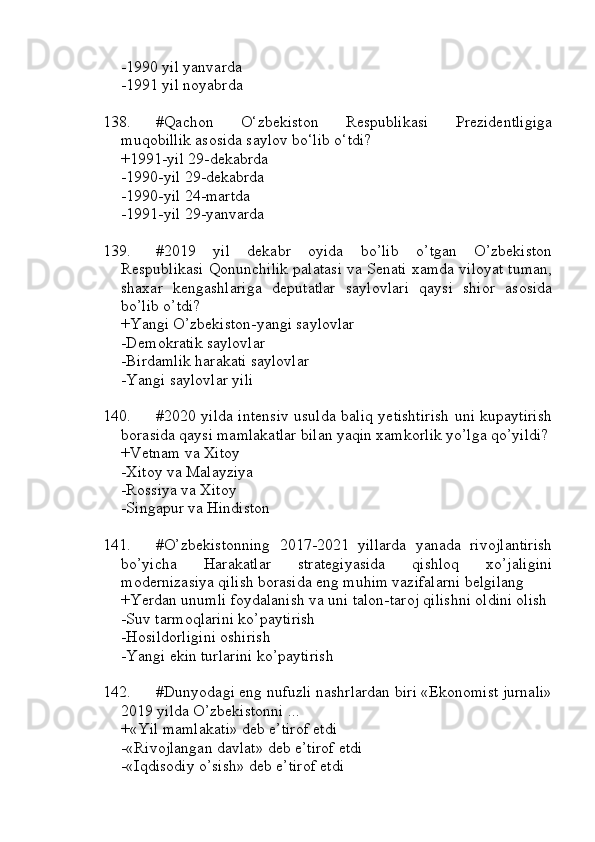 -1990 yil yanvarda
-1991 yil noyabrda
138. #Qachon   O‘zbekiston   Respublikasi   Prezidentligiga
muqobillik asosida saylov bo‘lib o‘tdi?
+1991-yil 29-dekabrda 
-1990-yil 29-dekabrda 
-1990-yil 24-martda 
-1991-yil 29-yanvarda
139. #2019   yil   dekabr   oyida   bo’lib   o’tgan   O’zbekiston
Respublikasi Qonunchilik palatasi va Senati xamda viloyat tuman,
shaxar   kengashlariga   deputatlar   saylovlari   qaysi   shior   asosida
bo’lib o’tdi?
+Yangi O’zbekiston-yangi saylovlar
-Demokratik saylovlar
-Birdamlik harakati saylovlar
-Yangi saylovlar yili
140. #2020 yilda intensiv usulda baliq yetishtirish uni kupaytirish
borasida qaysi mamlakatlar bilan yaqin xamkorlik yo’lga qo’yildi?
+Vetnam va Xitoy 
-Xitoy va Malayziya
-Rossiya va Xitoy
-Singapur va Hindiston
141. #O’zbekistonning   2017-2021   yillarda   yanada   rivojlantirish
bo’yicha   Harakatlar   strategiyasida   qishloq   xo’jaligini
modernizasiya qilish borasida eng muhim vazifalarni belgilang
+Yerdan unumli foydalanish va uni talon-taroj qilishni oldini olish
-Suv tarmoqlarini ko’paytirish
-Hosildorligini oshirish
-Yangi ekin turlarini ko’paytirish
142. #Dunyodagi eng nufuzli nashrlardan biri «Ekonomist jurnali»
2019 yilda O’zbekistonni ...
+«Yil mamlakati» deb e’tirof etdi
-«Rivojlangan davlat» deb e’tirof etdi
-«Iqdisodiy o’sish» deb e’tirof etdi 